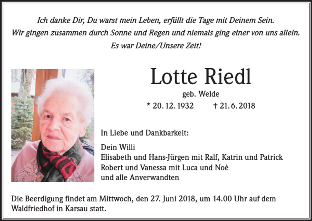 <p>Ich danke Dir, Du warst mein Leben, erfüllt die Tage mit Deinem Sein.<br />Wir gingen zusammen durch Sonne und Regen und niemals ging einer von uns allein.<br />Es war Deine/Unsere Zeit!</p><p>Lotte Riedl</p><p>geb. Welde<br />* 20. 12. 1932<br />† 21. 6. 2018<br />In Liebe und Dankbarkeit:<br />Dein Willi<br />Elisabeth und Hans-Jürgen mit Ralf, Katrin und Patrick<br />Robert und Vanessa mit Luca und Noè<br />und alle Anverwandten<br />Die Beerdigung findet am Mittwoch, den 27. Juni 2018, um 14.00 Uhr auf dem<br />Waldfriedhof in Karsau statt.</p>
