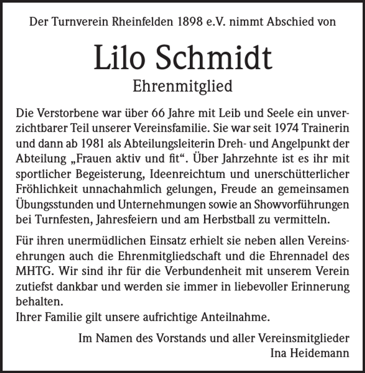 <p>Der Turnverein Rheinfelden 1898 e.V. nimmt Abschied von</p><p>Lilo Schmidt<br />Ehrenmitglied</p><p>Die Verstorbene war über 66 Jahre mit Leib und Seele ein unverzichtbarer Teil unserer Vereinsfamilie. Sie war seit 1974 Trainerin<br />und dann ab 1981 als Abteilungsleiterin Dreh- und Angelpunkt der<br />Abteilung „Frauen aktiv und fit“. Über Jahrzehnte ist es ihr mit<br />sportlicher Begeisterung, Ideenreichtum und unerschütterlicher<br />Fröhlichkeit unnachahmlich gelungen, Freude an gemeinsamen<br />Übungsstunden und Unternehmungen sowie an Showvorführungen<br />bei Turnfesten, Jahresfeiern und am Herbstball zu vermitteln.<br />Für ihren unermüdlichen Einsatz erhielt sie neben allen Vereinsehrungen auch die Ehrenmitgliedschaft und die Ehrennadel des<br />MHTG. Wir sind ihr für die Verbundenheit mit unserem Verein<br />zutiefst dankbar und werden sie immer in liebevoller Erinnerung<br />behalten.<br />Ihrer Familie gilt unsere aufrichtige Anteilnahme.<br />Im Namen des Vorstands und aller Vereinsmitglieder<br />Ina Heidemann</p>