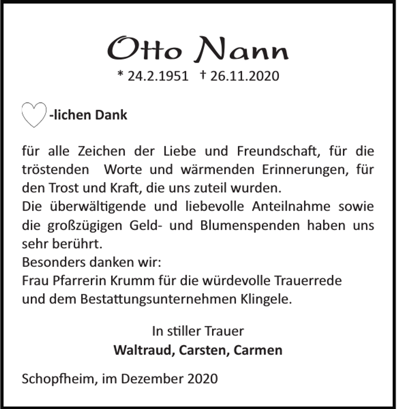 <p>Otto Nann<br />* 24.2.1951 † 26.11.2020<br />­lichen Dank<br />für alle Zeichen der Liebe und Freundscha�, für die<br />tröstenden Worte und wärmenden Erinnerungen, für<br />den Trost und Kra�, die uns zuteil wurden.<br />Die überwäl�gende und liebevolle Anteilnahme sowie<br />die großzügigen Geld­ und Blumenspenden haben uns<br />sehr berührt.<br />Besonders danken wir:<br />Frau Pfarrerin Krumm für die würdevolle Trauerrede<br />und dem Besta�ungsunternehmen Klingele.<br />In s�ller Trauer<br />Waltraud, Carsten, Carmen<br />Schop�eim, im Dezember 2020</p>