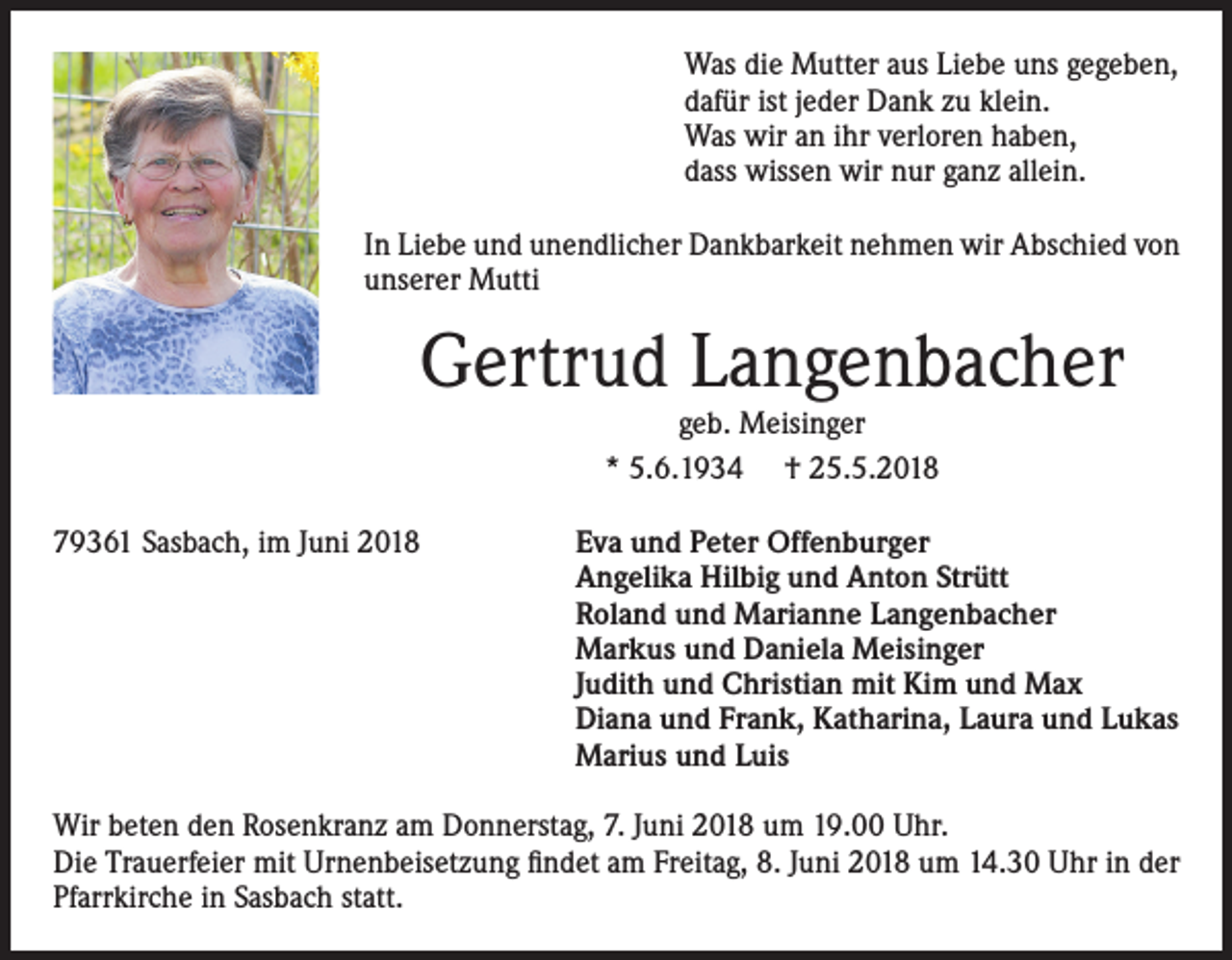 <p>Was die Mutter aus Liebe uns gegeben,<br />dafür ist jeder Dank zu klein.<br />Was wir an ihr verloren haben,<br />dass wissen wir nur ganz allein.<br />In Liebe und unendlicher Dankbarkeit nehmen wir Abschied von<br />unserer Mutti</p><p>Gertrud Langenbacher<br />geb. Meisinger<br />* 5.6.1934 † 25.5.2018</p><p>79361 Sasbach, im Juni 2018</p><p>Eva und Peter Offenburger<br />Angelika Hilbig und Anton Strütt<br />Roland und Marianne Langenbacher<br />Markus und Daniela Meisinger<br />Judith und Christian mit Kim und Max<br />Diana und Frank, Katharina, Laura und Lukas<br />Marius und Luis</p><p>Wir beten den Rosenkranz am Donnerstag, 7. Juni 2018 um 19.00 Uhr.<br />Die Trauerfeier mit Urnenbeisetzung findet am Freitag, 8. Juni 2018 um 14.30 Uhr in der<br />Pfarrkirche in Sasbach statt.</p>