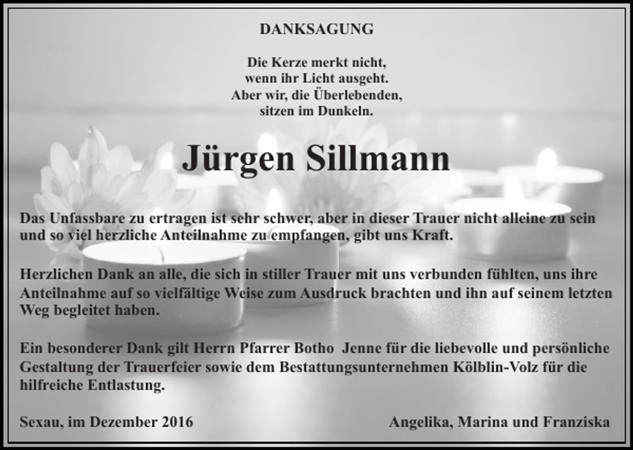 <p>DANKSAGUNG<br />Die Kerze merkt nicht,<br />wenn ihr Licht ausgeht.<br />Aber wir, die Überlebenden,<br />sitzen im Dunkeln.</p><p>Jürgen Sillmann<br />Das Unfassbare zu ertragen ist sehr schwer, aber in dieser Trauer nicht alleine zu sein<br />und so viel herzliche Anteilnahme zu empfangen, gibt uns Kraft.<br />Herzlichen Dank an alle, die sich in stiller Trauer mit uns verbunden fühlten, uns ihre<br />Anteilnahme auf so vielfältige Weise zum Ausdruck brachten und ihn auf seinem letzten<br />Weg begleitet haben.<br />Ein besonderer Dank gilt Herrn Pfarrer Botho Jenne für die liebevolle und persönliche<br />Gestaltung der Trauerfeier sowie dem Bestattungsunternehmen Kölblin-Volz für die<br />hilfreiche Entlastung.<br />Sexau, im Dezember 2016</p><p>Angelika, Marina und Franziska</p>