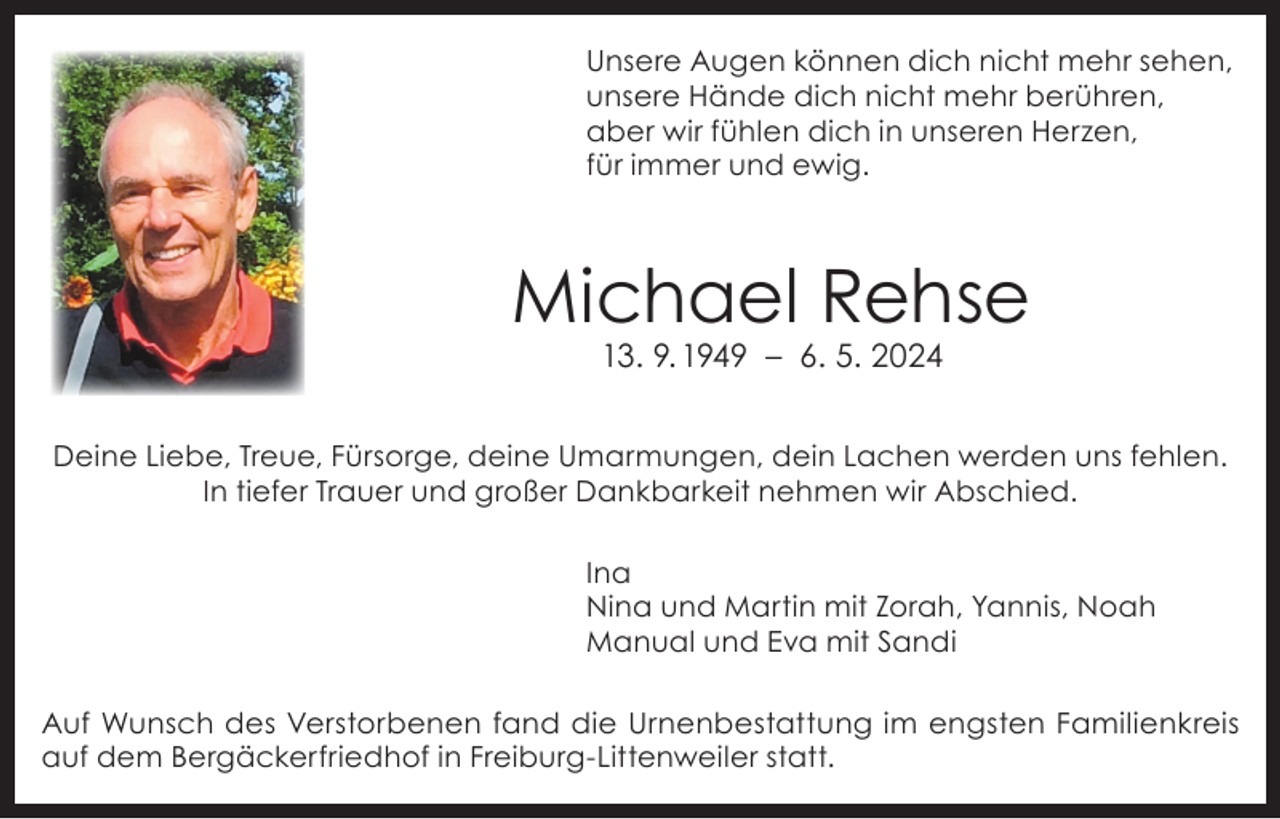 <p>Unsere Augen können dich nicht mehr sehen,<br />unsere Hände dich nicht mehr berühren,<br />aber wir fühlen dich in unseren Herzen,<br />für immer und ewig.</p><p>Michael Rehse<br />13. 9. 1949 – 6. 5. 2024</p><p>Deine Liebe, Treue, Fürsorge, deine Umarmungen, dein Lachen werden uns fehlen.<br />In tiefer Trauer und großer Dankbarkeit nehmen wir Abschied.<br />Ina<br />Nina und Martin mit Zorah, Yannis, Noah<br />Manual und Eva mit Sandi<br />Auf Wunsch des Verstorbenen fand die Urnenbestattung im engsten Familienkreis<br />auf dem Bergäckerfriedhof in Freiburg-Littenweiler statt.</p>