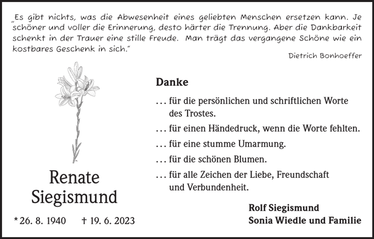 <p>„Es gibt nichts, was die Abwesenheit eines geliebten Menschen ersetzen kann. Je<br />schöner und voller die Erinnerung, desto härter die Trennung. Aber die Dankbarkeit<br />schenkt in der Trauer eine stille Freude. Man trägt das vergangene Schöne wie ein<br />kostbares Geschenk in sich.“<br />Dietrich Bonhoeffer</p><p>Danke</p><p>Renate<br />Siegismund<br />* 26. 8. 1940 † 19. 6. 2023</p><p>. . . für die persönlichen und schriftlichen Worte<br />des Trostes.<br />. . . für einen Händedruck, wenn die Worte fehlten.<br />. . . für eine stumme Umarmung.<br />. . . für die schönen Blumen.<br />. . . für alle Zeichen der Liebe, Freundschaft<br />und Verbundenheit.<br />Rolf Siegismund<br />Sonia Wiedle und Familie</p>