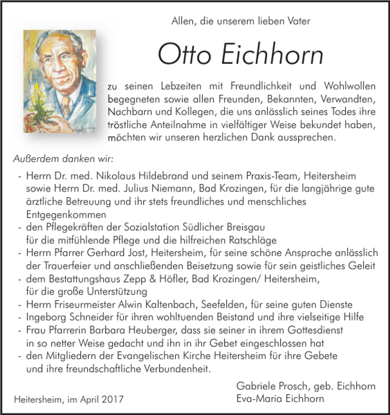 <p>Allen, die unserem lieben Vater</p><p>Otto Eichhorn<br />zu seinen Lebzeiten mit Freundlichkeit und Wohlwollen<br />begegneten sowie allen Freunden, Bekannten, Verwandten,<br />Nachbarn und Kollegen, die uns anlässlich seines Todes ihre<br />tröstliche Anteilnahme in vielfältiger Weise bekundet haben,<br />möchten wir unseren herzlichen Dank aussprechen.<br />Außerdem danken wir:<br />- Herrn Dr. med. Nikolaus Hildebrand und seinem Praxis-Team, Heitersheim<br />sowie Herrn Dr. med. Julius Niemann, Bad Krozingen, für die langjährige gute<br />ärztliche Betreuung und ihr stets freundliches und menschliches<br />Entgegenkommen<br />- den Pflegekräften der Sozialstation Südlicher Breisgau<br />für die mitfühlende Pflege und die hilfreichen Ratschläge<br />- Herrn Pfarrer Gerhard Jost, Heitersheim, für seine schöne Ansprache anlässlich<br />der Trauerfeier und anschließenden Beisetzung sowie für sein geistliches Geleit<br />- dem Bestattungshaus Zepp &amp; Höfler, Bad Krozingen/ Heitersheim,<br />für die große Unterstützung<br />- Herrn Friseurmeister Alwin Kaltenbach, Seefelden, für seine guten Dienste<br />- Ingeborg Schneider für ihren wohltuenden Beistand und ihre vielseitige Hilfe<br />- Frau Pfarrerin Barbara Heuberger, dass sie seiner in ihrem Gottesdienst<br />in so netter Weise gedacht und ihn in ihr Gebet eingeschlossen hat<br />- den Mitgliedern der Evangelischen Kirche Heitersheim für ihre Gebete<br />und ihre freundschaftliche Verbundenheit.<br />Heitersheim, im April 2017</p><p>Gabriele Prosch, geb. Eichhorn<br />Eva-Maria Eichhorn</p>