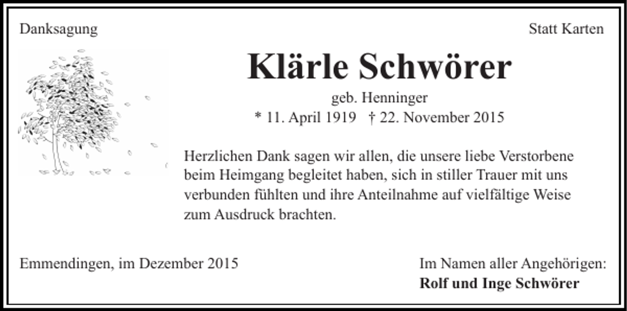 <p>Danksagung</p><p>Statt Karten</p><p>Klärle Schwörer<br />geb. Henninger<br />* 11. April 1919 † 22. November 2015<br />Herzlichen Dank sagen wir allen, die unsere liebe Verstorbene<br />beim Heimgang begleitet haben, sich in stiller Trauer mit uns<br />verbunden fühlten und ihre Anteilnahme auf vielfältige Weise<br />zum Ausdruck brachten.<br />Emmendingen, im Dezember 2015</p><p>Im Namen aller Angehörigen:<br />Rolf und Inge Schwörer</p>