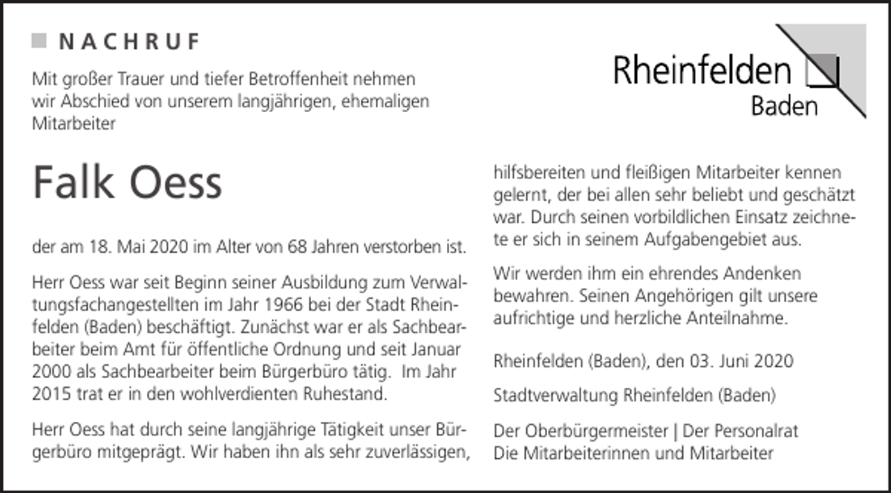 <p>NACHRUF<br />Mit großer Trauer und tiefer Betroffenheit nehmen<br />wir Abschied von unserem langjährigen, ehemaligen<br />Mitarbeiter</p><p>Falk Oess<br />der am 18. Mai 2020 im Alter von 68 Jahren verstorben ist.</p><p>hilfsbereiten und fleißigen Mitarbeiter kennen<br />gelernt, der bei allen sehr beliebt und geschätzt<br />war. Durch seinen vorbildlichen Einsatz zeichnete er sich in seinem Aufgabengebiet aus.</p><p>Herr Oess war seit Beginn seiner Ausbildung zum Verwaltungsfachangestellten im Jahr 1966 bei der Stadt Rheinfelden (Baden) beschäftigt. Zunächst war er als Sachbearbeiter beim Amt für öffentliche Ordnung und seit Januar<br />2000 als Sachbearbeiter beim Bürgerbüro tätig. Im Jahr<br />2015 trat er in den wohlverdienten Ruhestand.</p><p>Wir werden ihm ein ehrendes Andenken<br />bewahren. Seinen Angehörigen gilt unsere<br />aufrichtige und herzliche Anteilnahme.</p><p>Herr Oess hat durch seine langjährige Tätigkeit unser Bürgerbüro mitgeprägt. Wir haben ihn als sehr zuverlässigen,</p><p>Der Oberbürgermeister | Der Personalrat<br />Die Mitarbeiterinnen und Mitarbeiter</p><p>Rheinfelden (Baden), den 03. Juni 2020<br />Stadtverwaltung Rheinfelden (Baden)</p>