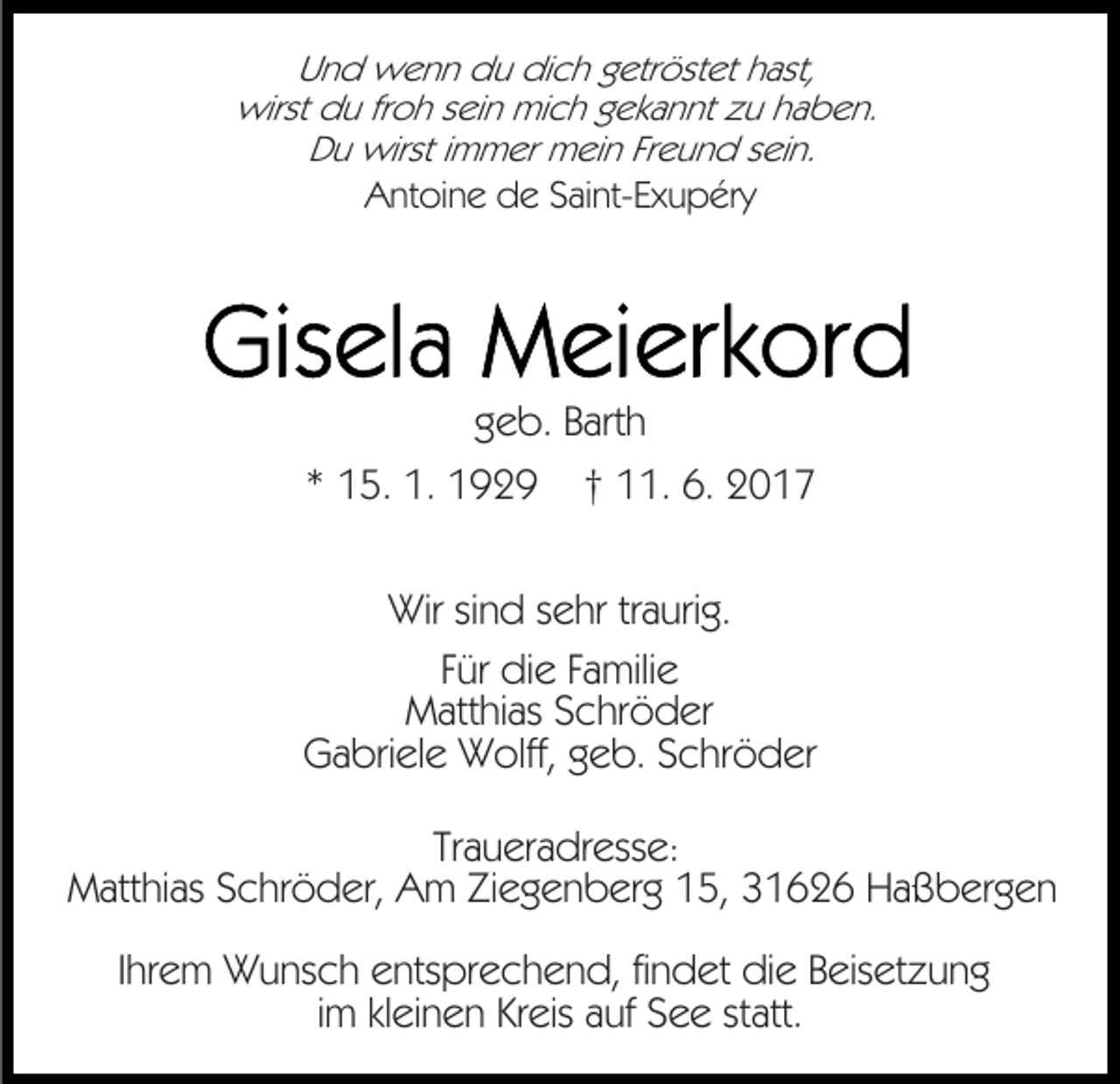 <p>Und wenn du dich getröstet hast,<br />wirst du froh sein mich gekannt zu haben.<br />Du wirst immer mein Freund sein.<br />Antoine de Saint-Exupéry</p><p>geb. Barth<br />* 15. 1. 1929</p><p>† 11. 6. 2017</p><p>Wir sind sehr traurig.<br />Für die Familie<br />Matthias Schröder<br />Gabriele Wolff, geb. Schröder<br />Traueradresse:<br />Matthias Schröder, Am Ziegenberg 15, 31626 Haßbergen<br />Ihrem Wunsch entsprechend, findet die Beisetzung<br />im kleinen Kreis auf See statt.</p>