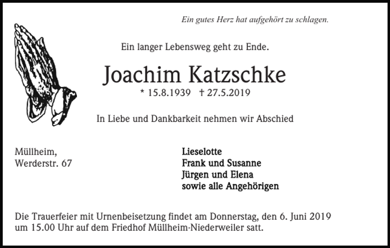 <p>Ein gutes Herz hat aufgehört zu schlagen.</p><p>Ein langer Lebensweg geht zu Ende.</p><p>Joachim Katzschke<br />* 15.8.1939 † 27.5.2019</p><p>In Liebe und Dankbarkeit nehmen wir Abschied<br />Müllheim,<br />Werderstr. 67</p><p>Die Trauerfeier mit Urnenbeisetzung findet am Donnerstag, den 6. Juni 2019<br />um 15.00 Uhr auf dem Friedhof Müllheim-Niederweiler satt.</p>