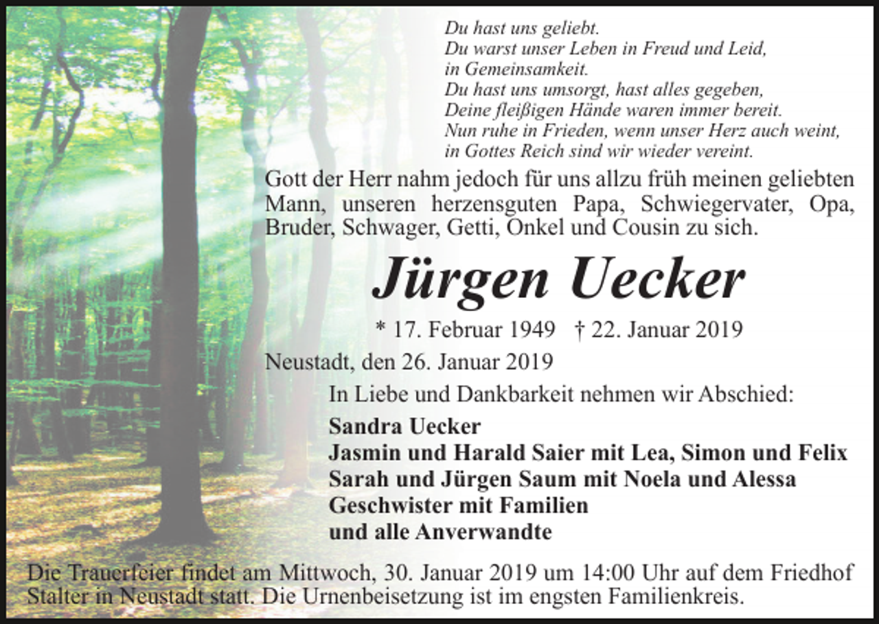 <p>Du hast uns geliebt.<br />Du warst unser Leben in Freud und Leid,<br />in Gemeinsamkeit.<br />Du hast uns umsorgt, hast alles gegeben,<br />Deine fleißigen Hände waren immer bereit.<br />Nun ruhe in Frieden, wenn unser Herz auch weint,<br />in Gottes Reich sind wir wieder vereint.</p><p>Gott der Herr nahm jedoch für uns allzu früh meinen geliebten<br />Mann, unseren herzensguten Papa, Schwiegervater, Opa,<br />Bruder, Schwager, Getti, Onkel und Cousin zu sich.</p><p>Jürgen Uecker<br />* 17. Februar 1949 † 22. Januar 2019<br />Neustadt, den 26. Januar 2019<br />In Liebe und Dankbarkeit nehmen wir Abschied:<br />Sandra Uecker<br />Jasmin und Harald Saier mit Lea, Simon und Felix<br />Sarah und Jürgen Saum mit Noela und Alessa<br />Geschwister mit Familien<br />und alle Anverwandte<br />Die Trauerfeier findet am Mittwoch, 30. Januar 2019 um 14:00 Uhr auf dem Friedhof<br />Stalter in Neustadt statt. Die Urnenbeisetzung ist im engsten Familienkreis.</p>