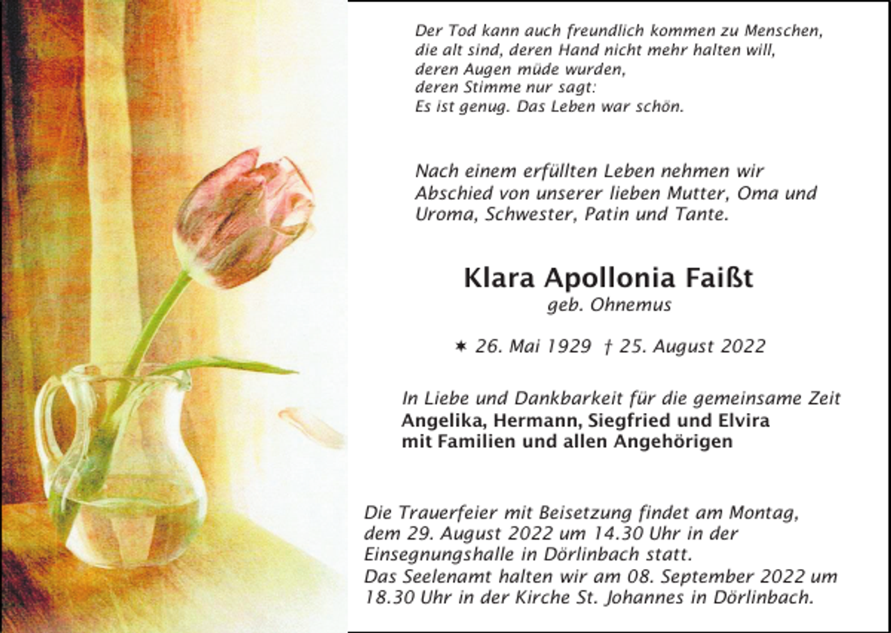 <p>Der Tod kann auch freundlich kommen zu Menschen,<br />die alt sind, deren Hand nicht mehr halten will,<br />deren Augen müde wurden,<br />deren Stimme nur sagt:<br />Es ist genug. Das Leben war schön.</p><p>Nach einem erfüllten Leben nehmen wir<br />Abschied von unserer lieben Mutter, Oma und<br />Uroma, Schwester, Patin und Tante.</p><p>Klara Apollonia Faißt<br />geb. Ohnemus<br /> 26. Mai 1929 † 25. August 2022<br />In Liebe und Dankbarkeit für die gemeinsame Zeit<br />Angelika, Hermann, Siegfried und Elvira<br />mit Familien und allen Angehörigen</p><p>Die Trauerfeier mit Beisetzung findet am Montag,<br />dem 29. August 2022 um 14.30 Uhr in der<br />Einsegnungshalle in Dörlinbach statt.<br />Das Seelenamt halten wir am 08. September 2022 um<br />18.30 Uhr in der Kirche St. Johannes in Dörlinbach.</p>