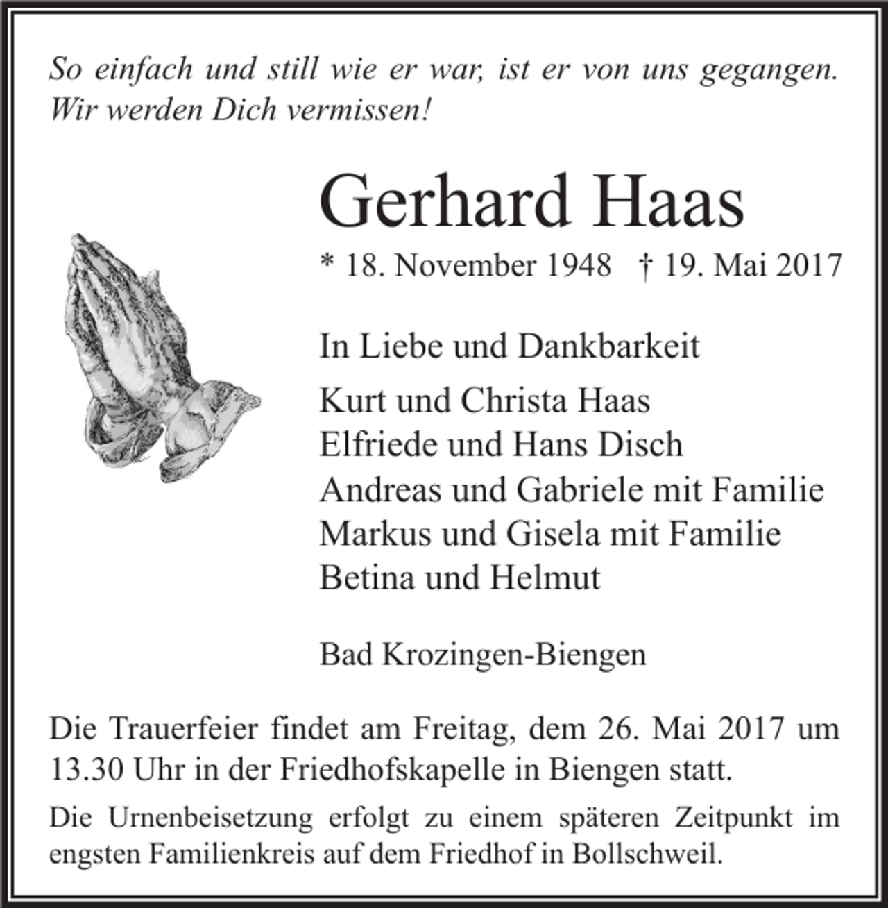 <p>S o ei<br />So<br />einfach<br />nf a c h uund<br />n d still<br />still wie<br />wi e er<br />er war,<br />w ar, ist<br />ist er<br />er vvon<br />o n uuns<br />ns ggegangen.<br />e g a n g e n.<br />Wir wwerden<br />Wir<br />er d e n DiDich<br />c h v vermissen!<br />er miss e n!</p><p>GGerhard<br />er h ar d HHaas<br />a as</p><p>** 118.<br />8. November<br />N o v e m b er 11948<br />9 4 8 †† 119.<br />9. Mai<br />M ai 22</p><p>I n Liebe<br />In<br />Li e b e und<br />u n d Dankbarkeit<br />D a n k b ar k eit<br />KKurt<br />urt uund<br />n d CChrista<br />hrist a HHaas<br />a as<br />Elfri<br />e d e uund<br />n d Hans<br />H a ns Disch<br />Dis c h<br />Elfriede<br />AAndreas<br />n dr e as uund<br />n d GGabriele<br />a bri el e mit<br />mit FFamilie<br />a mili e<br />Gisela<br />mitF Familie<br />MMarkus<br />ar k us u und<br />n d Gis<br />el a mit<br />a mili e<br />BBetina<br />eti n a uund<br />n d Helmut<br />H el m ut<br />BBad<br />a d Krozingen-Biengen<br />Kr o zi n g e n- Bi e n g e n<br />Die<br />Di<br />e TrTrauerfeier<br />a u erf ei er fifindet<br />n d et aam<br />m FrFreitag,<br />eit a g, ddem<br />e m 226.<br />6. Mai<br />M ai 22017<br />0 1 7 uum<br />m<br />113.30<br />3. 3 0 Uhr<br />U hr iin<br />n dder<br />er Friedhofskapelle<br />Fri e d h ofs k a p ell e iin<br />n Biengen<br />Bi e n g e n ststatt.<br />att.<br />Di e Ur<br />Die<br />Urnenbeisetzung<br />n e n b eis et z u n g erf<br />erfolgt<br />ol gt zzu<br />u eieinem<br />n e m s späteren<br />p ät er e n ZZeitpunkt<br />eit p u n kt i im<br />m<br />eengsten<br />n gst e n Familienkreis<br />F a mili e n kr eis aauf<br />uf dem<br />d e m Friedhof<br />Fri e d h of iinn Bollschweil.<br />B olls c h w eil.</p>