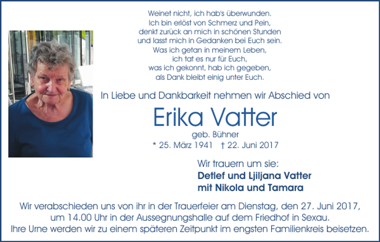 <p>Weinet nicht, ich hab's überwunden.<br />Ich bin erlöst von Schmerz und Pein,<br />denkt zurück an mich in schönen Stunden<br />und lasst mich in Gedanken bei Euch sein.<br />Was ich getan in meinem Leben,<br />ich tat es nur für Euch,<br />was ich gekonnt, hab ich gegeben,<br />als Dank bleibt einig unter Euch.</p><p>In Liebe und Dankbarkeit nehmen wir Abschied von</p><p>Erika Vatter</p><p>geb. Bühner<br />* 25. März 1941 † 22. Juni 2017</p><p>Wir trauern um sie:<br />Detlef und Ljiljana Vatter<br />mit Nikola und Tamara<br />Wir verabschieden uns von ihr in der Trauerfeier am Dienstag, den 27. Juni 2017,<br />um 14.00 Uhr in der Aussegnungshalle auf dem Friedhof in Sexau.<br />Ihre Urne werden wir zu einem späteren Zeitpunkt im engsten Familienkreis beisetzen.</p>