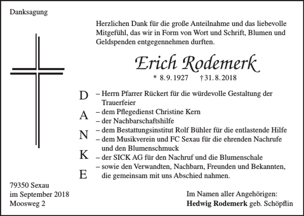 <p>Danksagung<br />Herzlichen Dank für die große Anteilnahme und das liebevolle<br />Mitgefühl, das wir in Form von Wort und Schrift, Blumen und<br />Geldspenden entgegennehmen durften.</p><p>Erich Rodemerk<br />* 8. 9. 1927</p><p>D<br />A<br />N<br />K<br />79350 Sexau<br />im September 2018<br />Moosweg 2</p><p>E</p><p>† 31. 8. 2018</p><p>– Herrn Pfarrer Rückert für die würdevolle Gestaltung der<br />Trauerfeier<br />– dem Pflegedienst Christine Kern<br />– der Nachbarschaftshilfe<br />– dem Bestattungsinstitut Rolf Bühler für die entlastende Hilfe<br />– dem Musikverein und FC Sexau für die ehrenden Nachrufe<br />und den Blumenschmuck<br />– der SICK AG für den Nachruf und die Blumenschale<br />– sowie den Verwandten, Nachbarn, Freunden und Bekannten,<br />die gemeinsam mit uns Abschied nahmen.<br />Im Namen aller Angehörigen:<br />Hedwig Rodemerk geb. Schöpflin</p>
