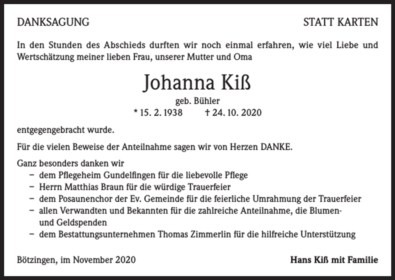 <p>DANKSAGUNG</p><p>STATT KARTEN</p><p>In den Stunden des Abschieds durften wir noch einmal erfahren, wie viel Liebe und<br />Wertschätzung meiner lieben Frau, unserer Mutter und Oma</p><p>Johanna Kiß<br />geb. Bühler<br />* 15. 2. 1938 † 24. 10. 2020<br />entgegengebracht wurde.<br />Für die vielen Beweise der Anteilnahme sagen wir von Herzen DANKE.<br />Ganz besonders danken wir<br />– dem Pflegeheim Gundelfingen für die liebevolle Pflege<br />– Herrn Matthias Braun für die würdige Trauerfeier<br />– dem Posaunenchor der Ev. Gemeinde für die feierliche Umrahmung der Trauerfeier<br />– allen Verwandten und Bekannten für die zahlreiche Anteilnahme, die Blumen-<br />und Geldspenden<br />– dem Bestattungsunternehmen Thomas Zimmerlin für die hilfreiche Unterstützung<br />Bötzingen, im November 2020</p><p>Hans Kiß mit Familie</p>