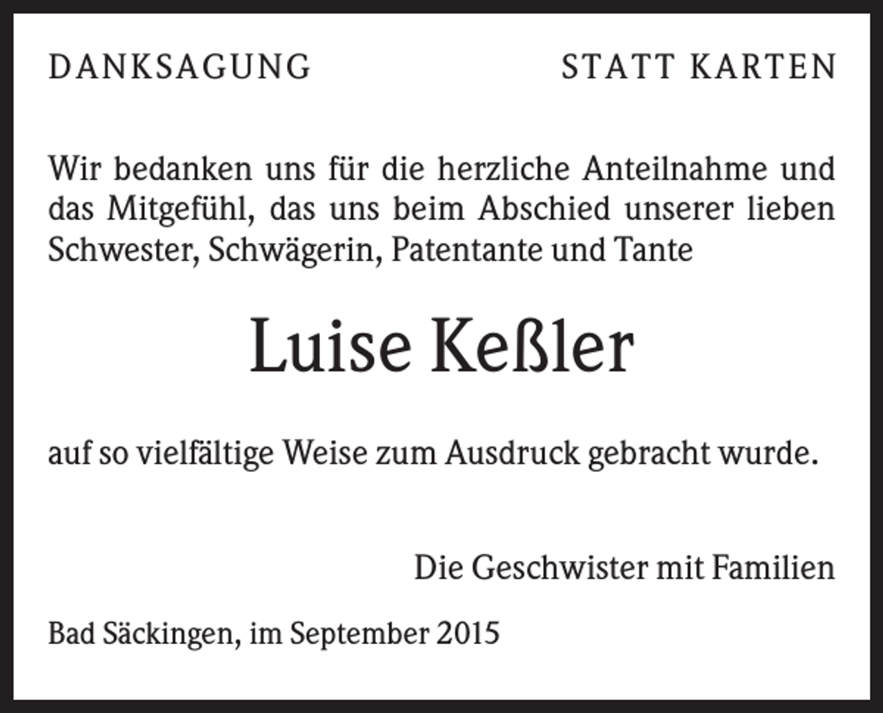 <p>D A N KS A G U N G</p><p>S TA TT KA RTEN</p><p>Wir bedanken uns für die herzliche Anteilnahme und<br />das Mitgefühl, das uns beim Abschied unserer lieben<br />Schwester, Schwägerin, Patentante und Tante</p><p>Luise Keßler<br />auf so vielfältige Weise zum Ausdruck gebracht wurde.<br />Die Geschwister mit Familien<br />Bad Säckingen, im September 2015</p>