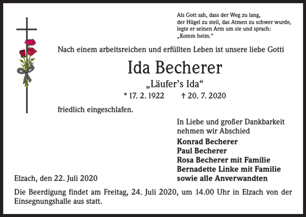 <p>Als Gott sah, dass der Weg zu lang,<br />der Hügel zu steil, das Atmen zu schwer wurde,<br />legte er seinen Arm um sie und sprach:<br />„Komm heim.“</p><p>Nach einem arbeitsreichen und erfüllten Leben ist unsere liebe Gotti</p><p>Ida Becherer<br />„Läufer’s Ida“</p><p>* 17. 2. 1922 † 20. 7. 2020<br />friedlich eingeschlafen.<br />In Liebe und großer Dankbarkeit<br />nehmen wir Abschied</p><p>Konrad Becherer</p><p>Paul Becherer</p><p>Rosa Becherer mit Familie</p><p>Bernadette Linke mit Familie<br />Elzach, den 22. Juli 2020<br />sowie alle Anverwandten<br />Die Beerdigung findet am Freitag, 24. Juli 2020, um 14.00 Uhr in Elzach von der<br />­Einsegnungshalle aus statt.</p>