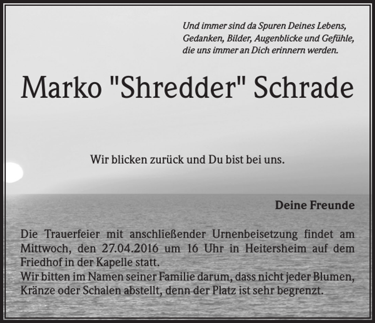 <p>Und immer sind da Spuren Deines Lebens,<br />Gedanken, Bilder, Augenblicke und Gefühle,<br />die uns immer an Dich erinnern werden.</p><p>Marko "Shredder" Schrade<br />Wir blicken zurück und Du bist bei uns.</p><p>Deine Freunde<br />Die Trauerfeier mit anschließender Urnenbeisetzung findet am<br />Mittwoch, den 27.04.2016 um 16 Uhr in Heitersheim auf dem<br />Friedhof in der Kapelle statt.<br />Wir bitten im Namen seiner Familie darum, dass nicht jeder Blumen,<br />Kränze oder Schalen abstellt, denn der Platz ist sehr begrenzt.</p>