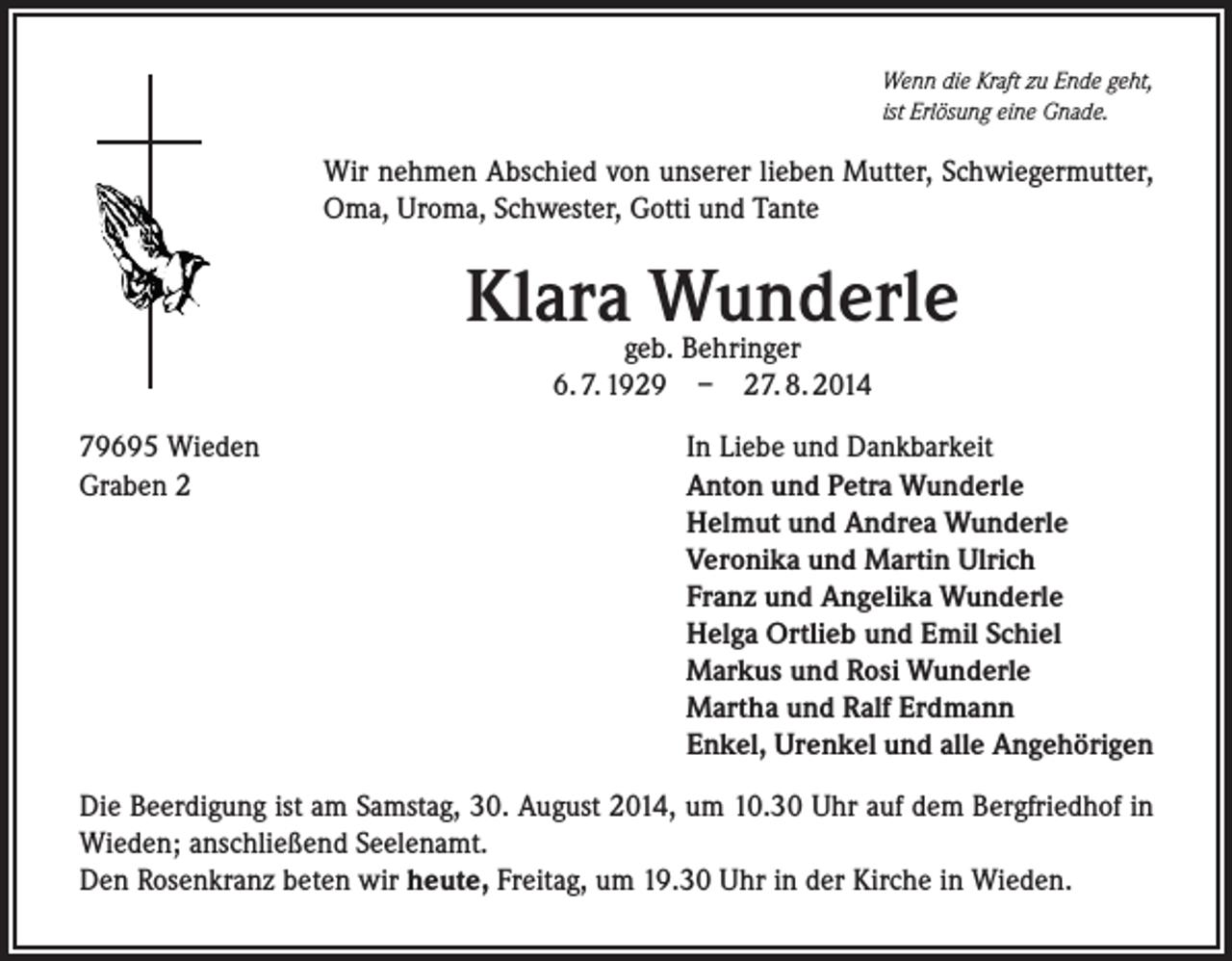 <p>Wenn die Kraft zu Ende geht,<br />ist Erlösung eine Gnade.</p><p>Wir nehmen Abschied von unserer lieben Mutter, Schwiegermutter,<br />Oma, Uroma, Schwester, Gotti und Tante</p><p>Klara Wunderle<br />geb. Behringer<br />6. 7. 1929 – 27. 8. 2014</p><p>79695 Wieden<br />Graben 2</p><p>In Liebe und Dankbarkeit<br />Anton und Petra Wunderle<br />Helmut und Andrea Wunderle<br />Veronika und Martin Ulrich<br />Franz und Angelika Wunderle<br />Helga Ortlieb und Emil Schiel<br />Markus und Rosi Wunderle<br />Martha und Ralf Erdmann<br />Enkel, Urenkel und alle Angehörigen</p><p>Die Beerdigung ist am Samstag, 30. August 2014, um 10.30 Uhr auf dem Bergfriedhof in<br />Wieden; anschließend Seelenamt.<br />Den Rosenkranz beten wir heute, Freitag, um 19.30 Uhr in der Kirche in Wieden.</p>