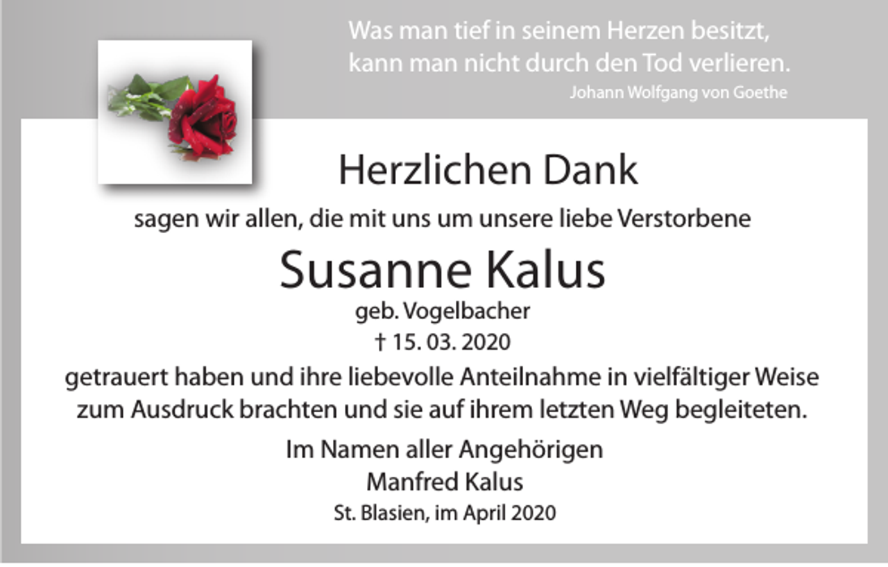 <p>Was man tief in seinem Herzen besitzt,<br />kann man nicht durch den Tod verlieren.<br />Johann Wolfgang von Goethe</p><p>Herzlichen Dank<br />sagen wir allen, die mit uns um unsere liebe Verstorbene</p><p>Susanne Kalus<br />geb. Vogelbacher<br />† 15. 03. 2020</p><p>getrauert haben und ihre liebevolle Anteilnahme in vielfältiger Weise<br />zum Ausdruck brachten und sie auf ihrem letzten Weg begleiteten.<br />Im Namen aller Angehörigen<br />Manfred Kalus<br />St. Blasien, im April 2020</p>