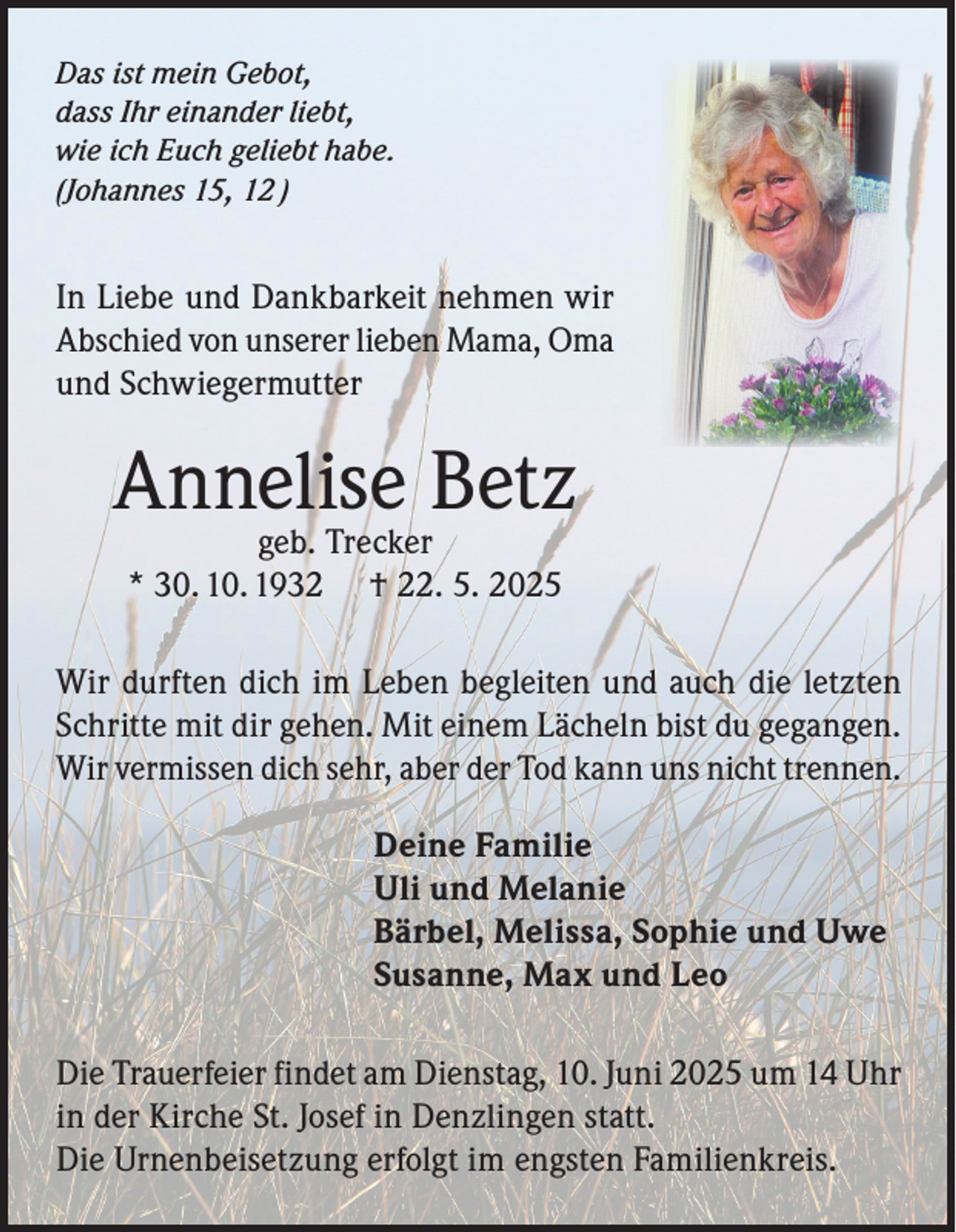 <p>Das ist mein Gebot,<br />dass Ihr einander liebt,<br />wie ich Euch geliebt habe.<br />(Johannes 15, 12 )</p><p>In Liebe und Dankbarkeit nehmen wir<br />Abschied von unserer lieben Mama, Oma<br />und Schwiegermutter</p><p>Annelise<br />Betz<br />geb. Trecker<br />* 30. 10. 1932</p><p>† 22. 5. 2025</p><p>Wir durften dich im Leben begleiten und auch die letzten<br />Schritte mit dir gehen. Mit einem Lächeln bist du gegangen.<br />Wir vermissen dich sehr, aber der Tod kann uns nicht trennen.<br />Deine Familie<br />Uli und Melanie<br />Bärbel, Melissa, Sophie und Uwe<br />Susanne, Max und Leo<br />Die Trauerfeier findet am Dienstag, 10. Juni 2025 um 14 Uhr<br />in der Kirche St. Josef in Denzlingen statt.<br />Die Urnenbeisetzung erfolgt im engsten Familienkreis.</p>