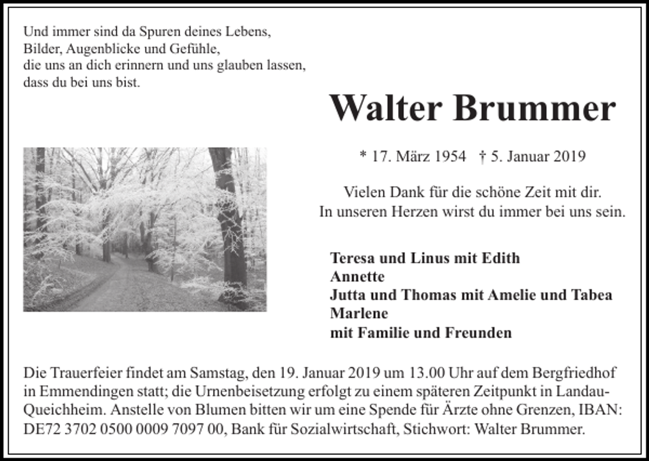 <p>Und immer sind da Spuren deines Lebens,<br />Bilder, Augenblicke und Gefühle,<br />die uns an dich erinnern und uns glauben lassen,<br />dass du bei uns bist.</p><p>Walter Brummer<br />* 17. März 1954 † 5. Januar 2019<br />Vielen Dank für die schöne Zeit mit dir.<br />In unseren Herzen wirst du immer bei uns sein.<br />Teresa und Linus mit Edith<br />Annette<br />Jutta und Thomas mit Amelie und Tabea<br />Marlene<br />mit Familie und Freunden<br />Die Trauerfeier findet am Samstag, den 19. Januar 2019 um 13.00 Uhr auf dem Bergfriedhof<br />in Emmendingen statt; die Urnenbeisetzung erfolgt zu einem späteren Zeitpunkt in LandauQueichheim. Anstelle von Blumen bitten wir um eine Spende für Ärzte ohne Grenzen, IBAN:<br />DE72 3702 0509 7097 00, Bank für Sozialwirtschaft, Stichwort: Walter Brummer.</p>