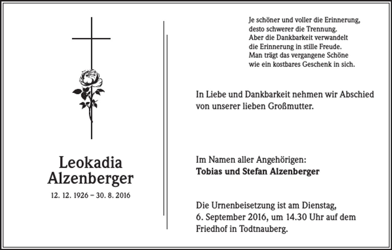 <p>Je schöner und voller die Erinnerung,<br />desto schwerer die Trennung.<br />Aber die Dankbarkeit verwandelt<br />die Erinnerung in stille Freude.<br />Man trägt das vergangene Schöne<br />wie ein kostbares Geschenk in sich.</p><p>In Liebe und Dankbarkeit nehmen wir Abschied<br />von unserer lieben Großmutter.</p><p>Leokadia<br />Alzenberger<br />12. 12. 1926 – 30. 8. 2016</p><p>Im Namen aller Angehörigen:<br />Tobias und Stefan Alzenberger<br />Die Urnenbeisetzung ist am Dienstag,<br />6. September 2016, um 14.30 Uhr auf dem<br />Friedhof in Todtnauberg.</p>