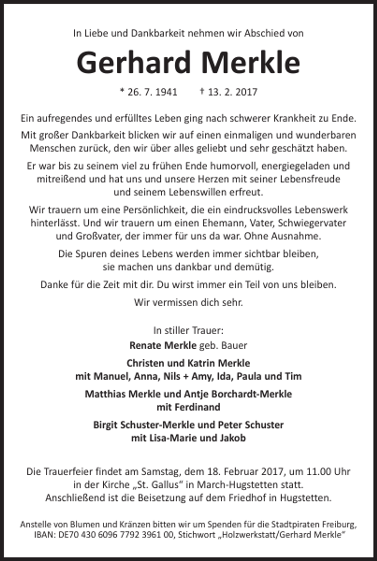 <p>In Liebe und Dankbarkeit nehmen wir Abschied von</p><p>Gerhard Merkle<br />* 26. 7. 1941 † 13. 2. 2017<br />Ein aufregendes und erfülltes Leben ging nach schwerer Krankheit zu Ende.<br />Mit großer Dankbarkeit blicken wir auf einen einmaligen und wunderbaren<br />Menschen zurück, den wir über alles geliebt und sehr geschätzt haben.<br />Er war bis zu seinem viel zu frühen Ende humorvoll, energiegeladen und<br />mitreißend und hat uns und unsere Herzen mit seiner Lebensfreude<br />und seinem Lebenswillen erfreut.<br />Wir trauern um eine Persönlichkeit, die ein eindrucksvolles Lebenswerk<br />­hinterlässt. Und wir trauern um einen Ehemann, Vater, Schwiegervater<br />und Großvater, der immer für uns da war. Ohne Ausnahme.<br />Die Spuren deines Lebens werden immer sichtbar bleiben,<br />sie machen uns dankbar und demütig.<br />Danke für die Zeit mit dir. Du wirst immer ein Teil von uns bleiben.<br />Wir vermissen dich sehr.<br />In stiller Trauer:<br />Renate Merkle geb. Bauer<br />Christen und Katrin Merkle<br />mit Manuel, Anna, Nils + Amy, Ida, Paula und Tim<br />Matthias Merkle und Antje Borchardt-Merkle<br />mit Ferdinand<br />Birgit Schuster-Merkle und Peter Schuster<br />mit Lisa-Marie und Jakob<br />Die Trauerfeier findet am Samstag, dem 18. Februar 2017, um 11.00 Uhr<br />in der Kirche „St. Gallus“ in March-Hugstetten statt.<br />Anschließend ist die B<br />­ eisetzung auf dem Friedhof in Hugstetten.<br />Anstelle von Blumen und Kränzen bitten wir um Spenden für die Stadtpiraten Freiburg,<br />IBAN: DE70 430 6096 7792 3961 00, Stichwort „Holzwerkstatt/Gerhard Merkle“</p>