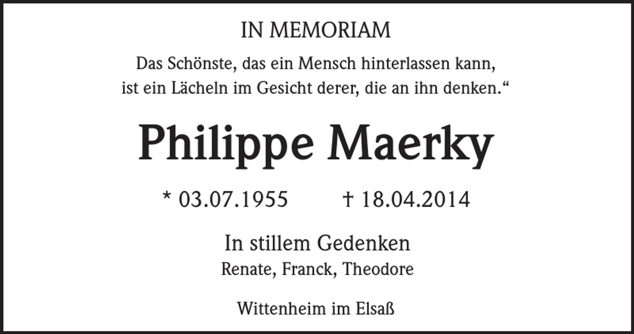 <p>IN MEMORIAM<br />Das Schönste, das ein Mensch hinterlassen kann,<br />ist ein Lächeln im Gesicht derer, die an ihn denken.“</p><p>Philippe Maerky<br />* 03.07.1955</p><p>† 18.04.2014</p><p>In stillem Gedenken<br />Renate, Franck, Theodore<br />Wittenheim im Elsaß</p>
