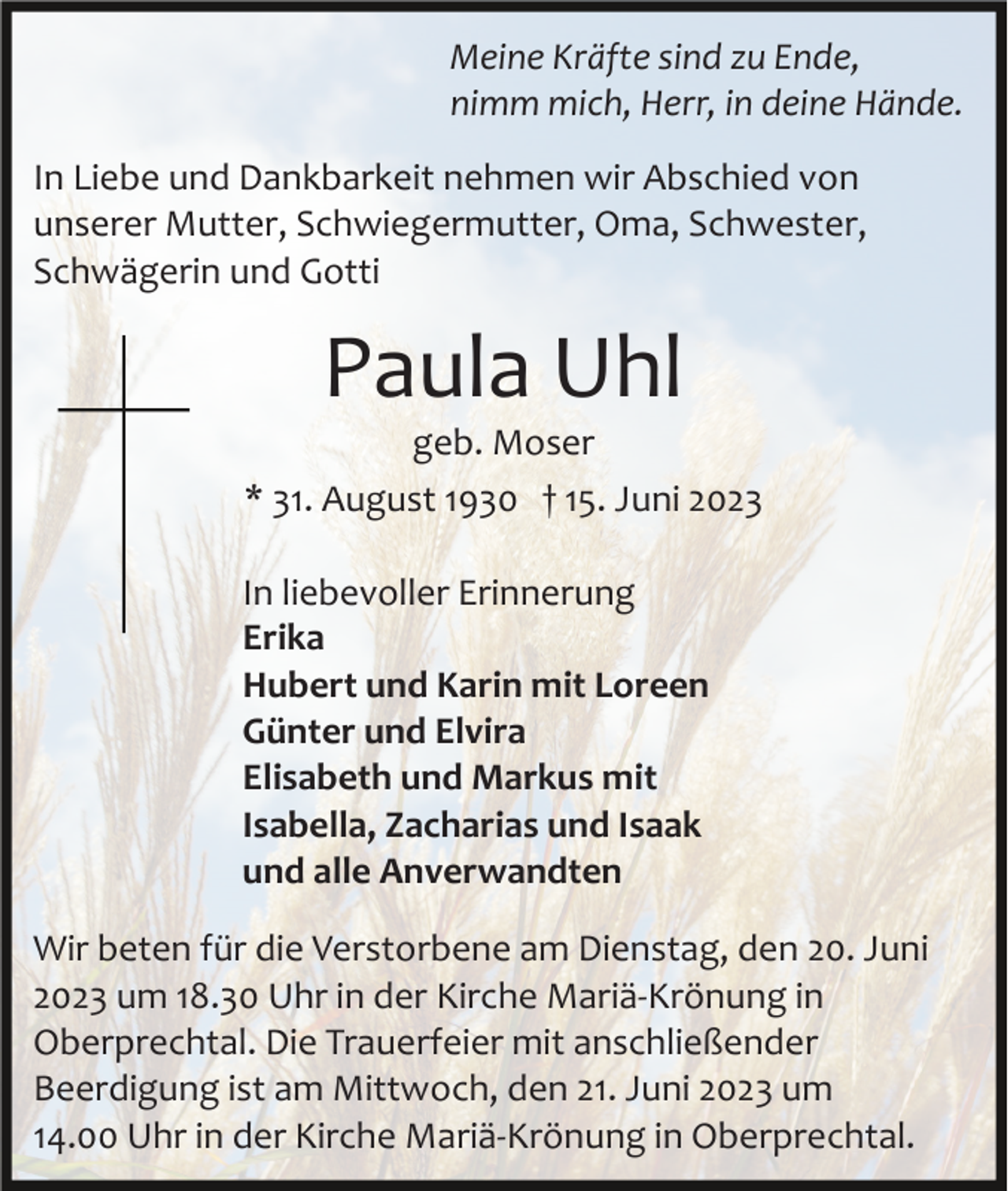 <p>Meine Kräfte sind zu Ende,<br />nimm mich, Herr, in deine Hände.<br />In Liebe und Dankbarkeit nehmen wir Abschied von<br />unserer Mutter, Schwiegermutter, Oma, Schwester,<br />Schwägerin und Gotti</p><p>Paula Uhl<br />geb. Moser<br />* 31. August 1930 † 15. Juni 2023<br />In liebevoller Erinnerung<br />Erika<br />Hubert und Karin mit Loreen<br />Günter und Elvira<br />Elisabeth und Markus mit<br />Isabella, Zacharias und Isaak<br />und alle Anverwandten<br />Wir beten für die Verstorbene am Dienstag, den 20. Juni<br />2023 um 18.30 Uhr in der Kirche Mariä­Krönung in<br />Oberprechtal. Die Trauerfeier mit anschließender<br />Beerdigung ist am Mittwoch, den 21. Juni 2023 um<br />14.00 Uhr in der Kirche Mariä­Krönung in Oberprechtal.</p>