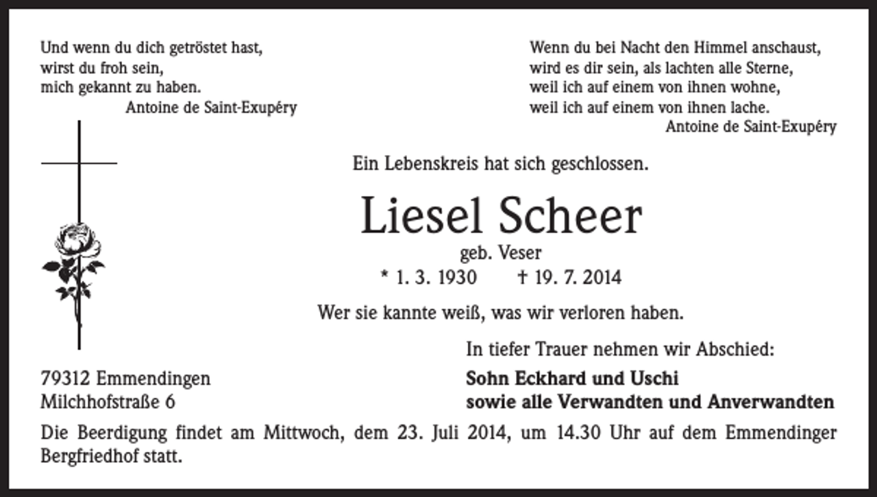 <p>Und wenn du dich getröstet hast,<br />wirst du froh sein,<br />mich gekannt zu haben.<br />Antoine de Saint-Exupéry</p><p>Wenn du bei Nacht den Himmel anschaust,<br />wird es dir sein, als lachten alle Sterne,<br />weil ich auf einem von ihnen wohne,<br />weil ich auf einem von ihnen lache.<br />Antoine de Saint-Exupéry</p><p>Ein Lebenskreis hat sich geschlossen.</p><p>Liesel Scheer<br />geb. Veser<br />* 1. 3. 1930 † 19. 7. 2014</p><p>Wer sie kannte weiß, was wir verloren haben.</p><p>79312 Emmendingen<br />Milchhofstraße 6<br />Die Beerdigung findet am Mittwoch, dem 23. Juli<br />­Bergfriedhof statt.</p><p>In tiefer Trauer nehmen wir Abschied:<br />Sohn Eckhard und Uschi<br />sowie alle Verwandten und Anverwandten<br />2014, um 14.30 Uhr auf dem Emmendinger</p>