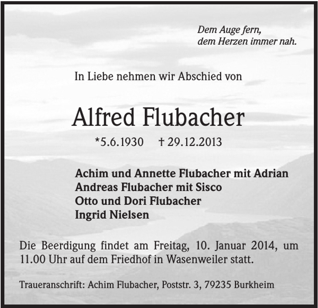 <p>Dem Auge fern,<br />dem Herzen immer nah.</p><p>In Liebe nehmen wir Abschied von</p><p>Alfred Flubacher<br />*5.6.1930</p><p>† 29.12.2013</p><p>Achim und Annette Flubacher mit Adrian<br />Andreas Flubacher mit Sisco<br />Otto und Dori Flubacher<br />Ingrid Nielsen<br />Die Beerdigung findet am Freitag, 10. Januar 2014, um<br />11.00 Uhr auf dem Friedhof in Wasenweiler statt.<br />Traueranschrift: Achim Flubacher, Poststr. 3, 79235 Burkheim</p>