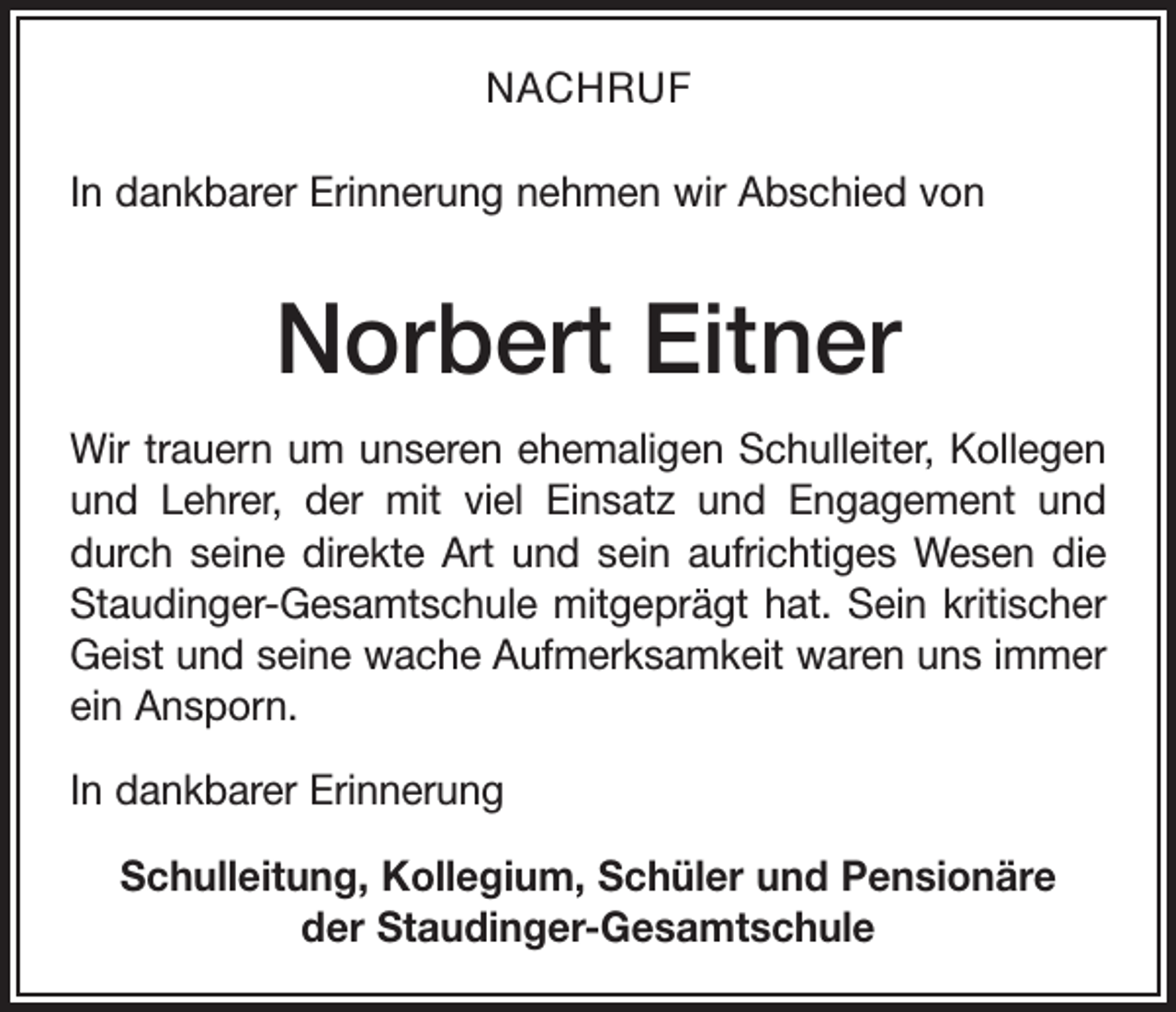 <p>NACHRUF<br />In dankbarer Erinnerung nehmen wir Abschied von</p><p>Norbert Eitner<br />Wir trauern um unseren ehemaligen Schulleiter, Kollegen<br />und Lehrer, der mit viel Einsatz und Engagement und<br />durch seine direkte Art und sein aufrichtiges Wesen die<br />Staudinger-Gesamtschule mitgeprägt hat. Sein kritischer<br />Geist und seine wache Aufmerksamkeit waren uns immer<br />ein Ansporn.<br />In dankbarer Erinnerung<br />Schulleitung, Kollegium, Schüler und Pensionäre<br />der Staudinger-Gesamtschule</p>