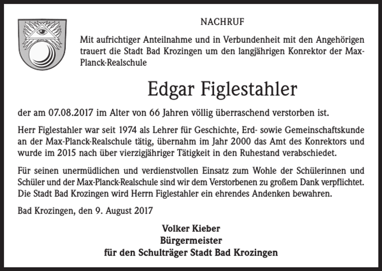 <p>NACHRUF<br />Mit aufrichtiger Anteilnahme und in Verbundenheit mit den Angehörigen<br />trauert die Stadt Bad Krozingen um den langjährigen Konrektor der MaxPlanck-Realschule</p><p>Edgar Figlestahler<br />der am 07.08.2017 im Alter von 66 Jahren völlig überraschend verstorben ist.<br />Herr Figlestahler war seit 1974 als Lehrer für Geschichte, Erd- sowie Gemeinschaftskunde<br />an der Max-Planck-Realschule tätig, übernahm im Jahr 2000 das Amt des Konrektors und<br />wurde im 2015 nach über vierzigjähriger Tätigkeit in den Ruhestand verabschiedet.<br />Für seinen unermüdlichen und verdienstvollen Einsatz zum Wohle der Schülerinnen und<br />Schüler und der Max-Planck-Realschule sind wir dem Verstorbenen zu großem Dank verpflichtet.<br />Die Stadt Bad Krozingen wird Herrn Figlestahler ein ehrendes Andenken bewahren.<br />Bad Krozingen, den 9. August 2017<br />Volker Kieber<br />Bürgermeister<br />für den Schulträger Stadt Bad Krozingen</p>