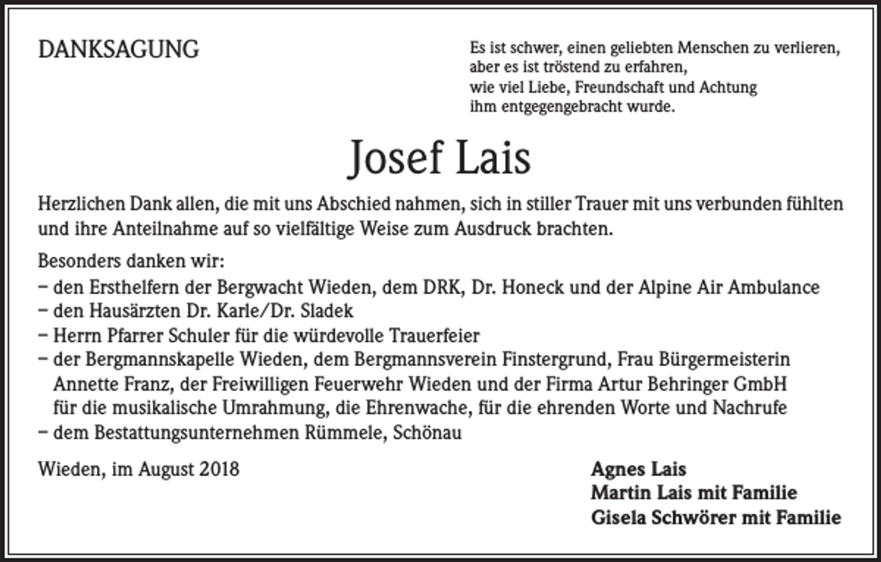 <p>DANKSAGUNG</p><p>s ist schwer, einen geliebten Menschen zu verlieren,<br />E<br />aber es ist tröstend zu erfahren,<br />wie viel Liebe, Freundschaft und Achtung<br />ihm entgegengebracht wurde.</p><p>Josef Lais<br />Herzlichen Dank allen, die mit uns Abschied nahmen, sich in stiller Trauer mit uns verbunden fühlten<br />und ihre Anteilnahme auf so vielfältige Weise zum Ausdruck brachten.<br />Besonders danken wir:<br />– den Ersthelfern der Bergwacht Wieden, dem DRK, Dr. Honeck und der Alpine Air Ambulance<br />– den Hausärzten Dr. Karle/Dr. Sladek<br />– Herrn Pfarrer Schuler für die würdevolle Trauerfeier<br />– der Bergmannskapelle Wieden, dem Bergmannsverein Finstergrund, Frau Bürgermeisterin<br />Annette Franz, der Freiwilligen Feuerwehr Wieden und der Firma Artur Behringer GmbH<br />für die musikalische Umrahmung, die Ehrenwache, für die ehrenden Worte und Nachrufe<br />– dem Bestattungsunternehmen Rümmele, Schönau<br />Wieden, im August 2018</p><p>gnes Lais<br />A<br />Martin Lais mit Familie<br />Gisela Schwörer mit Familie</p>