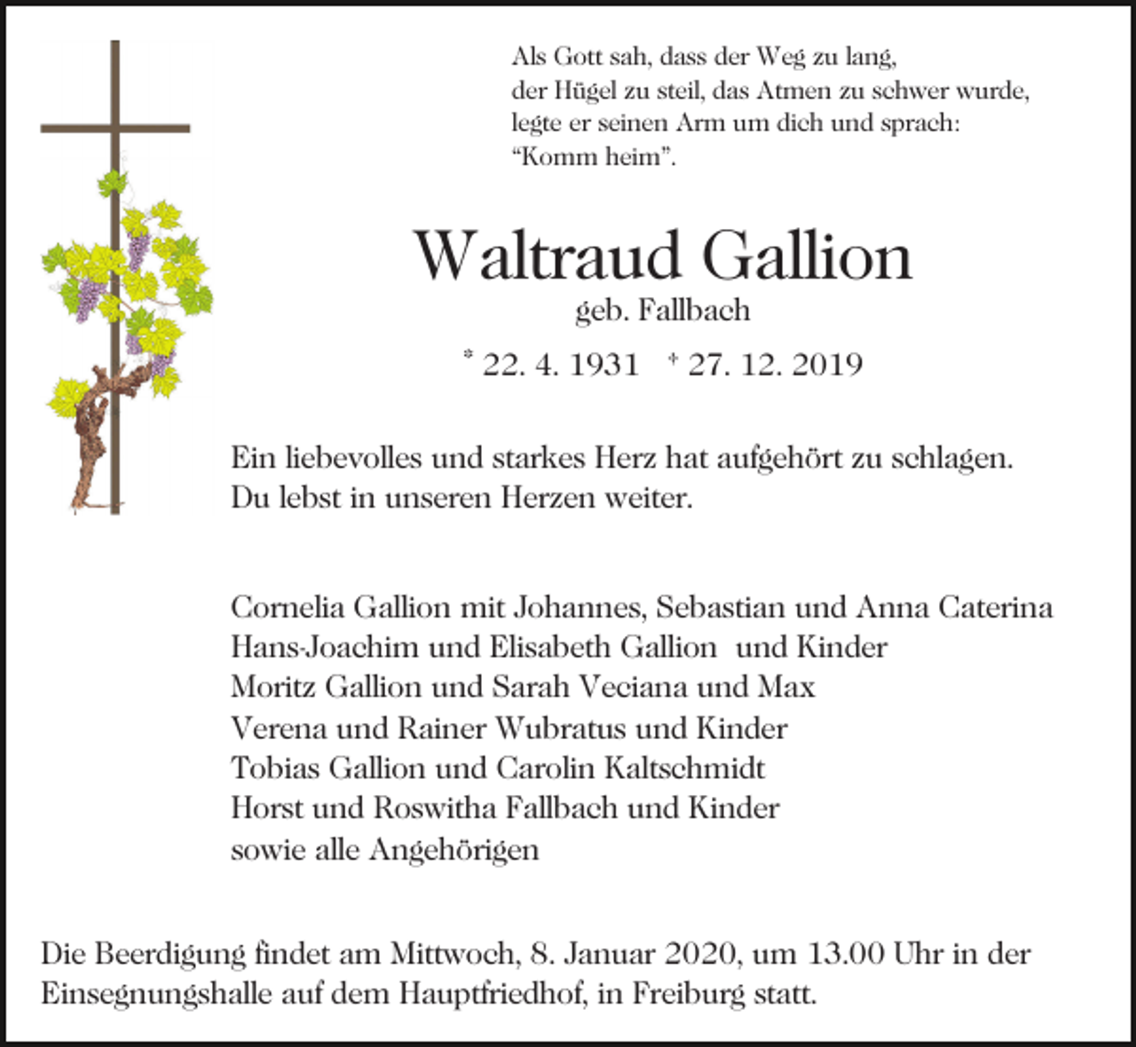 <p>Als Gott sah, dass der Weg zu lang,<br />der Hügel zu steil, das Atmen zu schwer wurde,<br />legte er seinen Arm um dich und sprach:<br />“Komm heim”.</p><p>Waltraud Gallion<br />geb. Fallbach</p><p>* 22. 4. 1931 † 27. 12. 2019<br />Ein liebevolles und starkes Herz hat aufgehört zu schlagen.<br />Du lebst in unseren Herzen weiter.<br />Cornelia Gallion mit Johannes, Sebastian und Anna Caterina<br />Hans-Joachim und Elisabeth Gallion und Kinder<br />Moritz Gallion und Sarah Veciana und Max<br />Verena und Rainer Wubratus und Kinder<br />Tobias Gallion und Carolin Kaltschmidt<br />Horst und Roswitha Fallbach und Kinder<br />sowie alle Angehörigen<br />Die Beerdigung findet am Mittwoch, 8. Januar 2020, um 13.00 Uhr in der<br />Einsegnungshalle auf dem Hauptfriedhof, in Freiburg statt.</p>