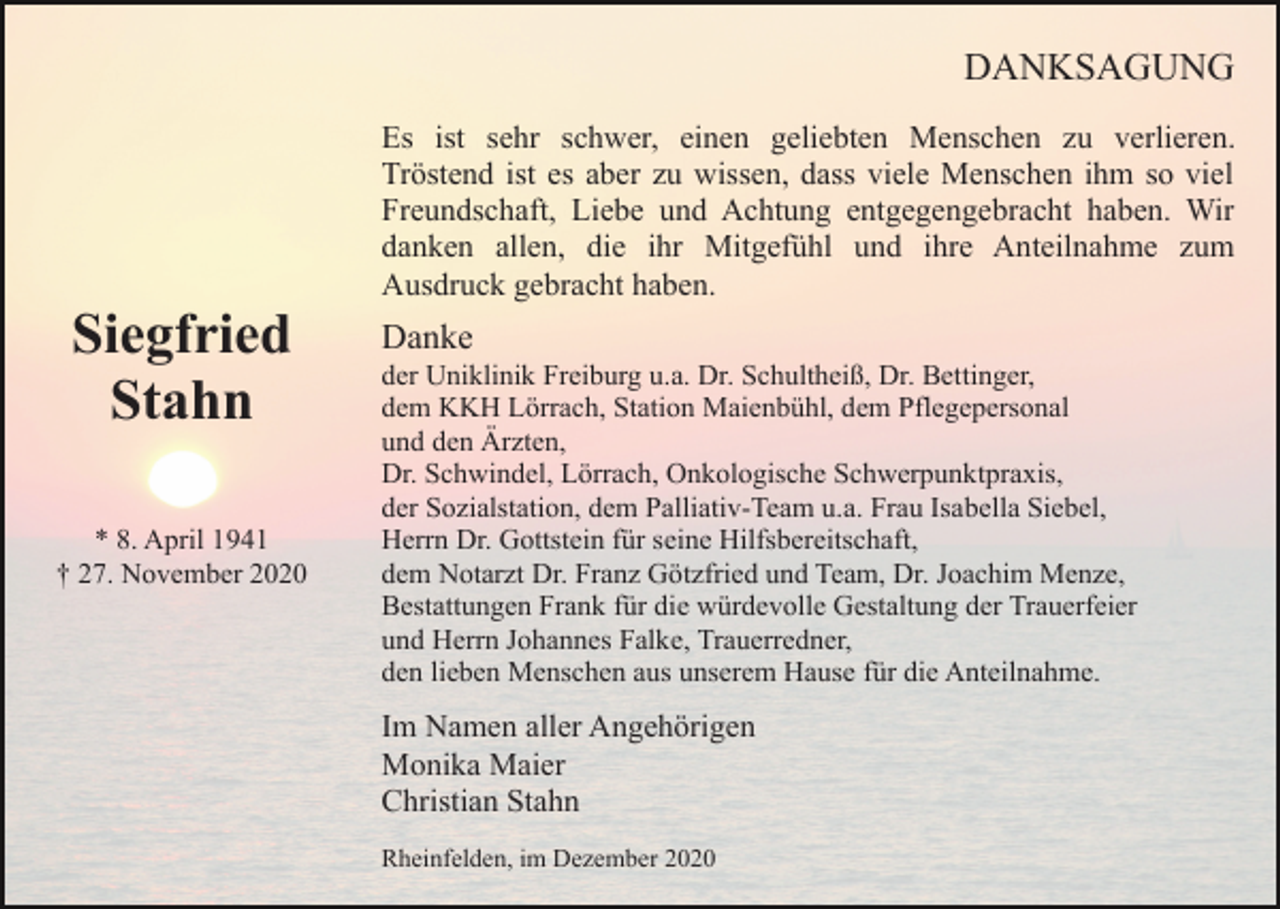 <p>DANKSAGUNG</p><p>Siegfried<br />Stahn<br />* 8. April 1941<br />† 27. November 2020</p><p>Es ist sehr schwer, einen geliebten Menschen zu verlieren.<br />Tröstend ist es aber zu wissen, dass viele Menschen ihm so viel<br />Freundschaft, Liebe und Achtung entgegengebracht haben. Wir<br />danken allen, die ihr Mitgefühl und ihre Anteilnahme zum<br />Ausdruck gebracht haben.</p><p>Danke<br />der Uniklinik Freiburg u.a. Dr. Schultheiß, Dr. Bettinger,<br />dem KKH Lörrach, Station Maienbühl, dem Pflegepersonal<br />und den Ärzten,<br />Dr. Schwindel, Lörrach, Onkologische Schwerpunktpraxis,<br />der Sozialstation, dem Palliativ-Team u.a. Frau Isabella Siebel,<br />Herrn Dr. Gottstein für seine Hilfsbereitschaft,<br />dem Notarzt Dr. Franz Götzfried und Team, Dr. Joachim Menze,<br />Bestattungen Frank für die würdevolle Gestaltung der Trauerfeier<br />und Herrn Johannes Falke, Trauerredner,<br />den lieben Menschen aus unserem Hause für die Anteilnahme.</p><p>Im Namen aller Angehörigen<br />Monika Maier<br />Christian Stahn<br />Rheinfelden, im Dezember 2020</p>