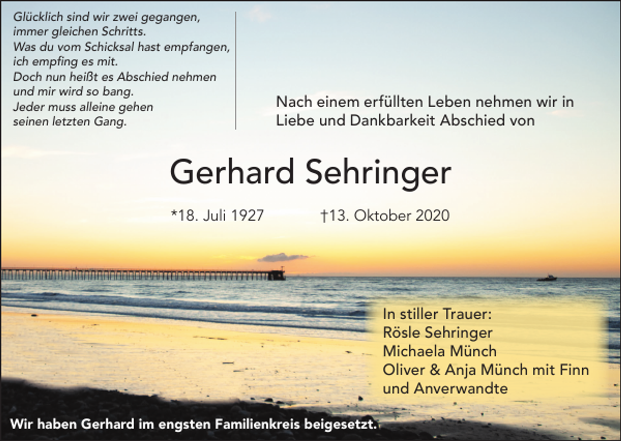 <p>Glücklich sind wir zwei gegangen,<br />immer gleichen Schritts.<br />Was du vom Schicksal hast empfangen,<br />ich empfing es mit.<br />Doch nun heißt es Abschied nehmen<br />und mir wird so bang.<br />Jeder muss alleine gehen<br />seinen letzten Gang.</p><p>Nach einem erfüllten Leben nehmen wir in<br />Liebe und Dankbarkeit Abschied von</p><p>Gerhard Sehringer<br />*18. Juli 1927</p><p>†13. Oktober 2020</p><p>In stiller Trauer:<br />Rösle Sehringer<br />Michaela Münch<br />Oliver &amp; Anja Münch mit Finn<br />und Anverwandte<br />Wir haben Gerhard im engsten Familienkreis beigesetzt.</p>