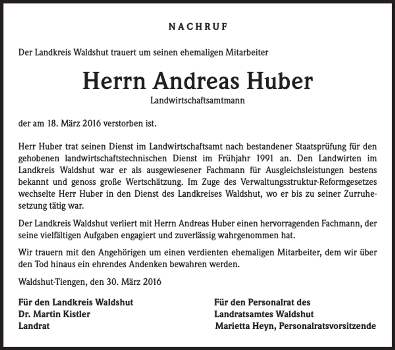 <p>NACHRUF<br />Der Landkreis Waldshut trauert um seinen ehemaligen Mitarbeiter</p><p>Herrn Andreas Huber<br />Landwirtschaftsamtmann</p><p>der am 18. März 2016 verstorben ist.<br />Herr Huber trat seinen Dienst im Landwirtschaftsamt nach bestandener Staatsprüfung für den<br />gehobenen landwirtschaftstechnischen Dienst im Frühjahr 1991 an. Den Landwirten im<br />Landkreis Waldshut war er als ausgewiesener Fachmann für Ausgleichsleistungen bestens<br />bekannt und genoss große Wertschätzung. Im Zuge des Verwaltungsstruktur-Reformgesetzes<br />wechselte Herr Huber in den Dienst des Landkreises Waldshut, wo er bis zu seiner Zurruhesetzung tätig war.<br />Der Landkreis Waldshut verliert mit Herrn Andreas Huber einen hervorragenden Fachmann, der<br />seine vielfältigen Aufgaben engagiert und zuverlässig wahrgenommen hat.<br />Wir trauern mit den Angehörigen um einen verdienten ehemaligen Mitarbeiter, dem wir über<br />den Tod hinaus ein ehrendes Andenken bewahren werden.<br />Waldshut-Tiengen, den 30. März 2016<br />Für den Landkreis Waldshut<br />Dr. Martin Kistler<br />Landrat</p><p>Für den Personalrat des<br />Landratsamtes Waldshut<br />Marietta Heyn, Personalratsvorsitzende</p>