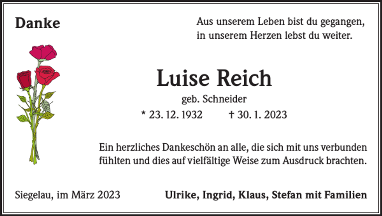<p>Danke</p><p>Aus unserem Leben bist du gegangen,<br />in unserem Herzen lebst du weiter.</p><p>Luise Reich<br />geb. Schneider<br />* 23. 12. 1932<br />† 30. 1. 2023<br />Ein herzliches Dankeschön an alle, die sich mit uns verbunden<br />fühlten und dies auf vielfältige Weise zum Ausdruck brachten.<br />Siegelau, im März 2023</p><p>Ulrike, Ingrid, Klaus, Stefan mit Familien</p>