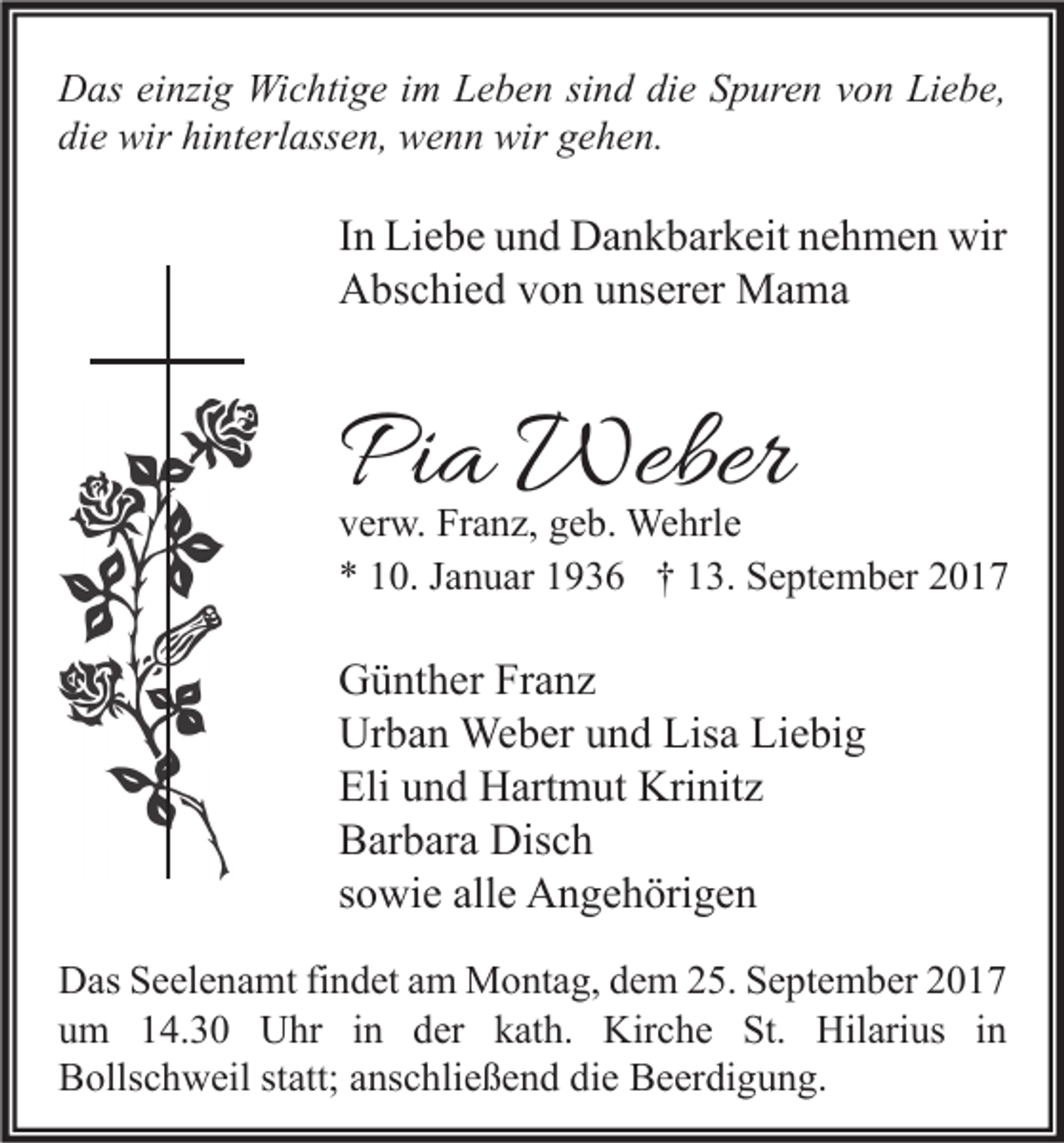<p>D as eieinzig<br />Das<br />nzi g Wichtige<br />Wi c hti g e i im<br />m LLeben<br />e b e n sisind<br />n d didie<br />e SSpuren<br />p ur e n vvon<br />o n LiLiebe,<br />e b e,<br />di<br />e wir<br />wir hi<br />nt erl ass e n, wenn<br />w e n n wir<br />wir ggehen.<br />e h e n.<br />die<br />hinterlassen,</p><p>I n Liebe<br />In<br />Li e b e und<br />u n d Dankbarkeit<br />D a n k b ar k eit nehmen<br />n e h m e n wir<br />wir<br />AAbschied<br />bs c hi e d vvon<br />o n uunserer<br />ns er er Mama<br />Ma ma</p><p>PPia<br />i a Weber<br />Weber</p><p>v er w. Franz,<br />verw.<br />Fr a n z, ggeb.<br />e b. Wehrle<br />We hrl e<br />** 110.<br />0. JJanuar<br />a n u ar 11936<br />9 3 6 †† 113.<br />3. September<br />S e pt e m b er 22</p><p>G ü nt h er FrFranz<br />Günther<br />a nz<br />Ur<br />b a n Weber<br />We b er uund<br />n d Lis<br />a LiLiebig<br />e bi g<br />Urban<br />Lisa<br />Eli uund<br />Eli<br />n d Hartmut<br />H art m ut Krinitz<br />Kri nit z<br />BBarbara<br />ar b ar a Disch<br />Dis c h<br />ssowie<br />o wi e alle<br />all e Angehörigen<br />A n g e h öri g e n<br />D as SSeelenamt<br />Das<br />e el e n a mt fifindet<br />n d et aam<br />m Montag,<br />M o nt a g, ddem<br />e m 225.<br />5. SSeptember<br />e pt e m b er 22<br />uum<br />m 114.30<br />4. 3 0 Uhr<br />U hr iin<br />n dder<br />er kkath.<br />at h. Kirche<br />Kir c h e St.<br />St. Hilarius<br />Hil ari us iin<br />n<br />BBollschweil<br />olls c h w eil ststatt;<br />att; aanschließend<br />ns c hli e ß e n d didie<br />e BBeerdigung.<br />e er di g u n g.</p>
