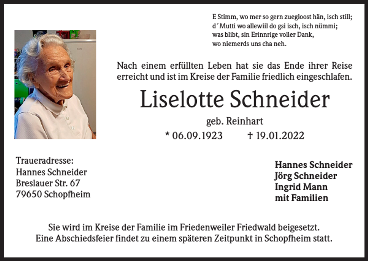 <p>E Stimm, wo mer so gern zuegloost hän, isch still;<br />d´Mutti wo allewiil do gsi isch, isch nümmi;<br />was blibt, sin Erinnrige voller Dank,<br />wo niemerds uns cha neh.</p><p>Nach einem erfüllten Leben hat sie das Ende ihrer Reise<br />erreicht und ist im Kreise der Familie friedlich eingeschlafen.</p><p>Liselotte Schneider<br />geb. Reinhart<br />* 06.09.1923<br />† 19.01.2022<br />Traueradresse:<br />Hannes Schneider<br />Breslauer Str. 69650 Schopfheim</p><p>Hannes Schneider<br />Jörg Schneider<br />Ingrid Mann<br />mit Familien</p><p>Sie wird im Kreise der Familie im Friedenweiler Friedwald beigesetzt.<br />Eine Abschiedsfeier findet zu einem späteren Zeitpunkt in Schopfheim statt.</p>