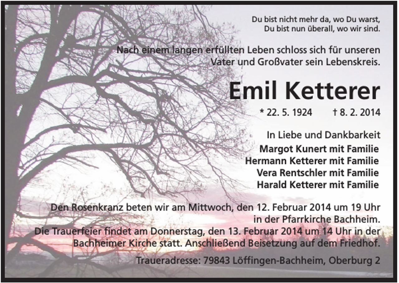 <p>Du bist nicht mehr da, wo Du warst,<br />Du bist nun überall, wo wir sind.</p><p>Nach einem langen erfüllten Leben schloss sich für unseren<br />Vater und Großvater sein Lebenskreis.</p><p>Emil Ketterer<br />* 22. 5. 1924</p><p>† 8. 2. 2014</p><p>In Liebe und Dankbarkeit<br />Margot Kunert mit Familie<br />Hermann Ketterer mit Familie<br />Vera Rentschler mit Familie<br />Harald Ketterer mit Familie<br />Den Rosenkranz beten wir am Mittwoch, den 12. Februar 2014 um 19 Uhr<br />in der Pfarrkirche Bachheim.<br />Die Trauerfeier findet am Donnerstag, den 13. Februar 2014 um 14 Uhr in der<br />Bachheimer Kirche statt. Anschließend Beisetzung auf dem Friedhof.<br />Traueradresse: 79843 Löffingen-Bachheim, Oberburg 2</p>