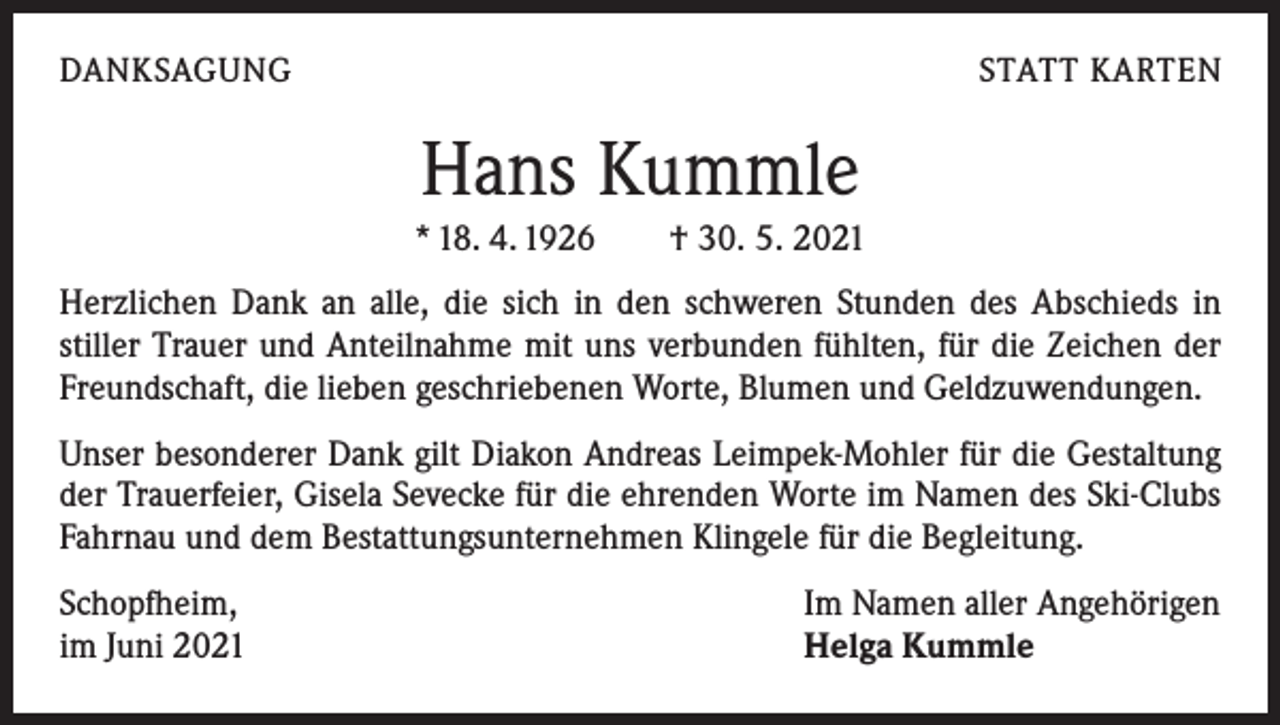<p>DANKSAGUNG</p><p>STATT KARTEN</p><p>Hans Kummle<br />* 18. 4. 1926 † 30. 5. 2021<br />Herzlichen Dank an alle, die sich in den schweren Stunden des Abschieds in<br />stiller Trauer und Anteilnahme mit uns verbunden fühlten, für die Zeichen der<br />Freundschaft, die lieben geschriebenen Worte, Blumen und Geldzuwendungen.<br />Unser besonderer Dank gilt Diakon Andreas Leimpek-Mohler für die Gestaltung<br />der Trauerfeier, Gisela Sevecke für die ehrenden Worte im Namen des Ski-Clubs<br />Fahrnau und dem Bestattungsunternehmen Klingele für die Begleitung.<br />Schopfheim,<br />im Juni 2021</p><p>Im Namen aller Angehörigen<br />Helga Kummle</p>