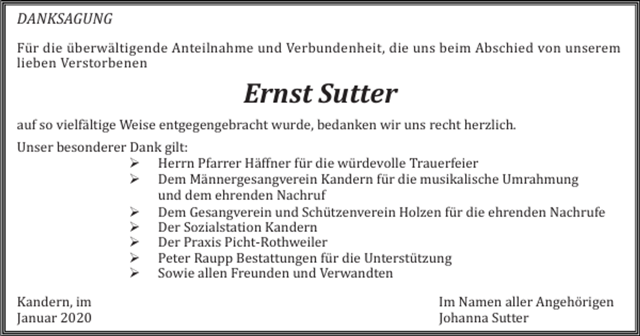 <p>DANKSAGUNG<br />Für die überwältigende Anteilnahme und Verbundenheit, die uns beim Abschied von unserem<br />lieben Verstorbenen</p><p>Ernst Sutter<br />auf so vielfältige Weise entgegengebracht wurde, bedanken wir uns recht herzlich.<br />Unser besonderer Dank gilt:<br /> Herrn Pfarrer Häffner für die würdevolle Trauerfeier<br /> Dem Männergesangverein Kandern für die musikalische Umrahmung<br />und dem ehrenden Nachruf<br /> Dem Gesangverein und Schützenverein Holzen für die ehrenden Nachrufe<br /> Der Sozialstation Kandern<br /> Der Praxis Picht-Rothweiler<br /> Peter Raupp Bestattungen für die Unterstützung<br /> Sowie allen Freunden und Verwandten<br />Kandern, im<br />Januar 2020</p><p>Im Namen aller Angehörigen<br />Johanna Sutter</p>