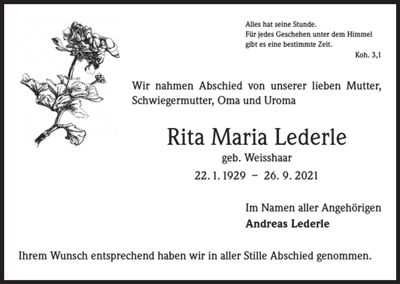 <p>Alles hat seine Stunde.<br />Für jedes Geschehen unter dem Himmel<br />gibt es eine bestimmte Zeit.</p><p>Koh. 3,1</p><p>Wir nahmen Abschied von unserer lieben Mutter,<br />Schwiegermutter, Oma und Uroma</p><p>Rita Maria Lederle<br />geb. Weisshaar<br />22. 1. 1929 – 26. 9. 2021</p><p>Im Namen aller Angehörigen<br />Andreas Lederle<br />Ihrem Wunsch entsprechend haben wir in aller Stille Abschied genommen.</p>