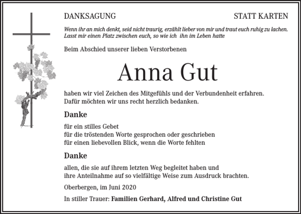 <p>DANKSAGUNG</p><p>STATT KARTEN</p><p>Wenn ihr an mich denkt, seid nicht traurig, erzählt lieber von mir und traut euch ruhig zu lachen.<br />Lasst mir einen Platz zwischen euch, so wie ich ihn im Leben hatte</p><p>Beim Abschied unserer lieben Verstorbenen</p><p>Anna Gut<br />haben wir viel Zeichen des Mitgefühls und der Verbundenheit erfahren.<br />Dafür möchten wir uns recht herzlich bedanken.</p><p>Danke<br />für ein stilles Gebet<br />für die tröstenden Worte gesprochen oder geschrieben<br />für einen liebevollen Blick, wenn die Worte fehlten</p><p>Danke<br />allen, die sie auf ihrem letzten Weg begleitet haben und<br />ihre Anteilnahme auf so vielfältige Weise zum Ausdruck brachten.<br />Oberbergen, im Juni 2020<br />In stiller Trauer: Familien Gerhard, Alfred und Christine Gut</p>