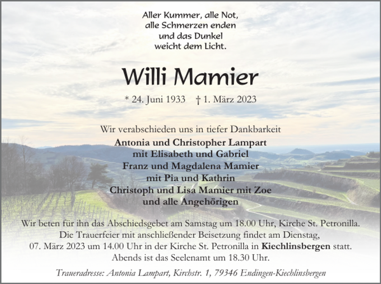 <p>Aller Kummer, alle Not,<br />alle Schmerzen enden<br />und das Dunkel<br />weicht dem Licht.</p><p>Willi Mamier<br />* 24. Juni 1933</p><p>† 1. März 2023</p><p>Wir verabschieden uns in tiefer Dankbarkeit<br />Antonia und Christopher Lampart<br />mit Elisabeth und Gabriel<br />Franz und Magdalena Mamier<br />mit Pia und Kathrin<br />Christoph und Lisa Mamier mit Zoe<br />und alle Angehörigen<br />Wir beten für ihn das Abschiedsgebet am Samstag um 18.00 Uhr, Kirche St. Petronilla.<br />Die Trauerfeier mit anschließender Beisetzung findet am Dienstag,<br />07. März 2023 um 14.00 Uhr in der Kirche St. Petronilla in Kiechlinsbergen statt.<br />Abends ist das Seelenamt um 18.30 Uhr.<br />Traueradresse: Antonia Lampart, Kirchstr. 1, 79346 Endingen-Kiechlinsbergen</p>
