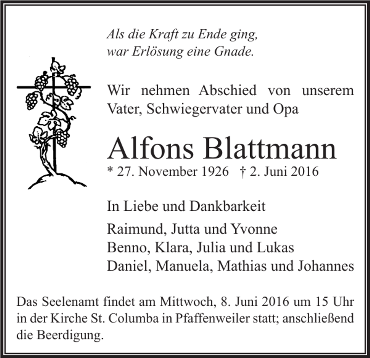 <p>Als die Kraft zu Ende ging,<br />war Erlösung eine Gnade.</p><p>Wir nehmen Abschied von unserem<br />Vater, Schwiegervater und Opa</p><p>Alfons Blattmann<br />* 27. November 1926 † 2. Juni 2016</p><p>In Liebe und Dankbarkeit<br />Raimund, Jutta und Yvonne<br />Benno, Klara, Julia und Lukas<br />Daniel, Manuela, Mathias und Johannes<br />Das Seelenamt findet am Mittwoch, 8. Juni 2016 um 15 Uhr<br />in der Kirche St. Columba in Pfaffenweiler statt; anschließend<br />die Beerdigung.</p>
