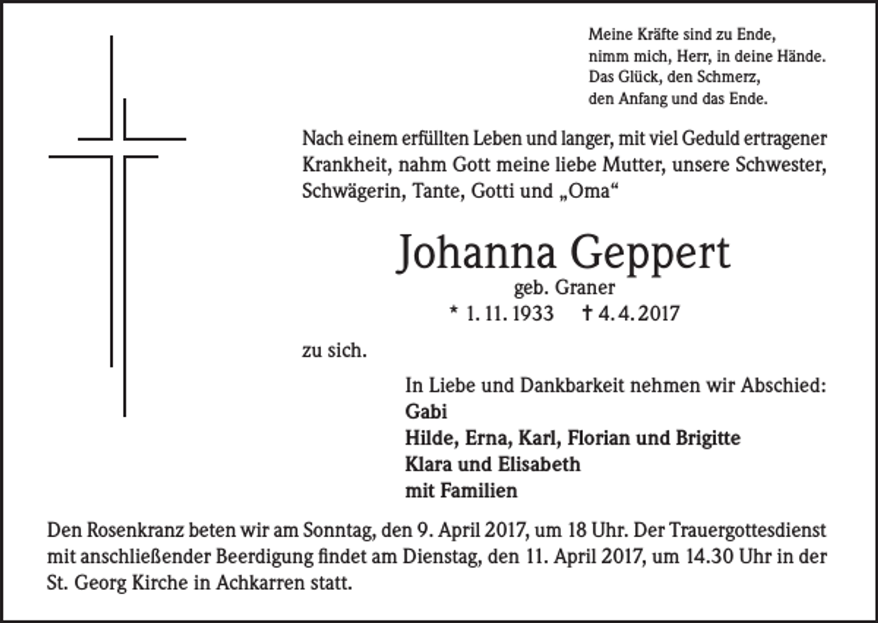 <p>Meine Kräfte sind zu Ende,<br />nimm mich, Herr, in deine Hände.<br />Das Glück, den Schmerz,<br />den Anfang und das Ende.</p><p>Nach einem erfüllten Leben und langer, mit viel Geduld ertragener<br />Krankheit, nahm Gott meine liebe Mutter, unsere Schwester,<br />Schwägerin, Tante, Gotti und „Oma“</p><p>Johanna Geppert<br />geb. Graner<br />* 1. 11. 1933 = 4. 4. 2017</p><p>zu sich.<br />In Liebe und Dankbarkeit nehmen wir Abschied:<br />Gabi<br />Hilde, Erna, Karl, Florian und Brigitte<br />Klara und Elisabeth<br />mit Familien<br />Den Rosenkranz beten wir am Sonntag, den 9. April 2017, um 18 Uhr. Der Trauergottesdienst<br />mit anschließender Beerdigung findet am Dienstag, den 11. April 2017, um 14.30 Uhr in der<br />St. Georg Kirche in Achkarren statt.</p>