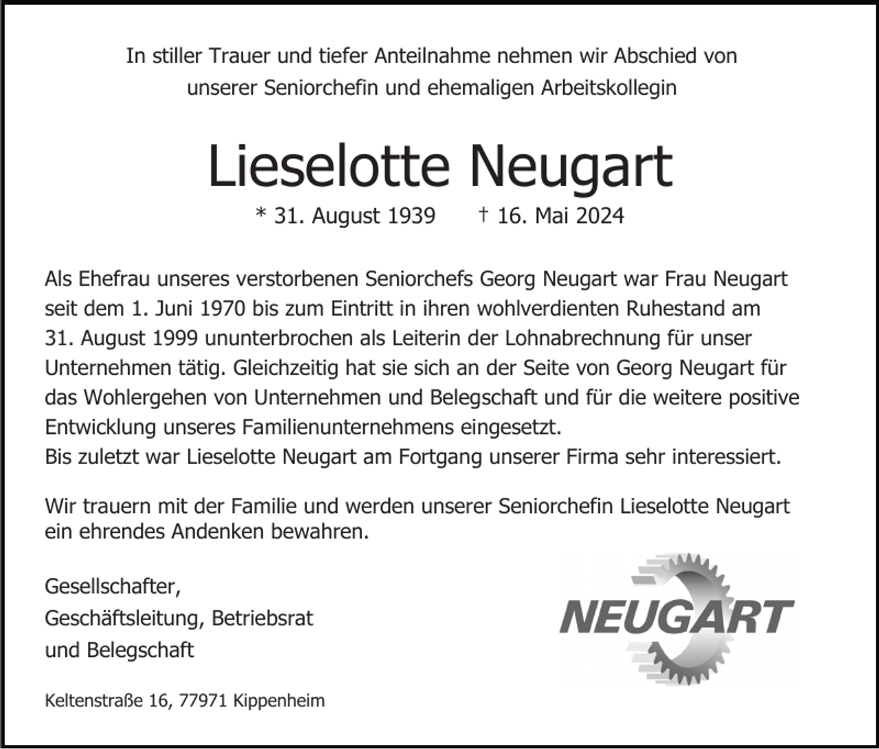 <p>In stiller Trauer und tiefer Anteilnahme nehmen wir Abschied von<br />unserer Seniorchefin und ehemaligen Arbeitskollegin</p><p>Lieselotte Neugart<br />* 31. August 1939</p><p>† 16. Mai 2024</p><p>Als Ehefrau unseres verstorbenen Seniorchefs Georg Neugart war Frau Neugart<br />seit dem 1. Juni 1970 bis zum Eintritt in ihren wohlverdienten Ruhestand am<br />31. August 1999 ununterbrochen als Leiterin der Lohnabrechnung für unser<br />Unternehmen tätig. Gleichzeitig hat sie sich an der Seite von Georg Neugart für<br />das Wohlergehen von Unternehmen und Belegschaft und für die weitere positive<br />Entwicklung unseres Familienunternehmens eingesetzt.<br />Bis zuletzt war Lieselotte Neugart am Fortgang unserer Firma sehr interessiert.<br />Wir trauern mit der Familie und werden unserer Seniorchefin Lieselotte Neugart<br />ein ehrendes Andenken bewahren.<br />Gesellschafter,<br />Geschäftsleitung, Betriebsrat<br />und Belegschaft<br />Keltenstraße 16, 77971 Kippenheim</p>